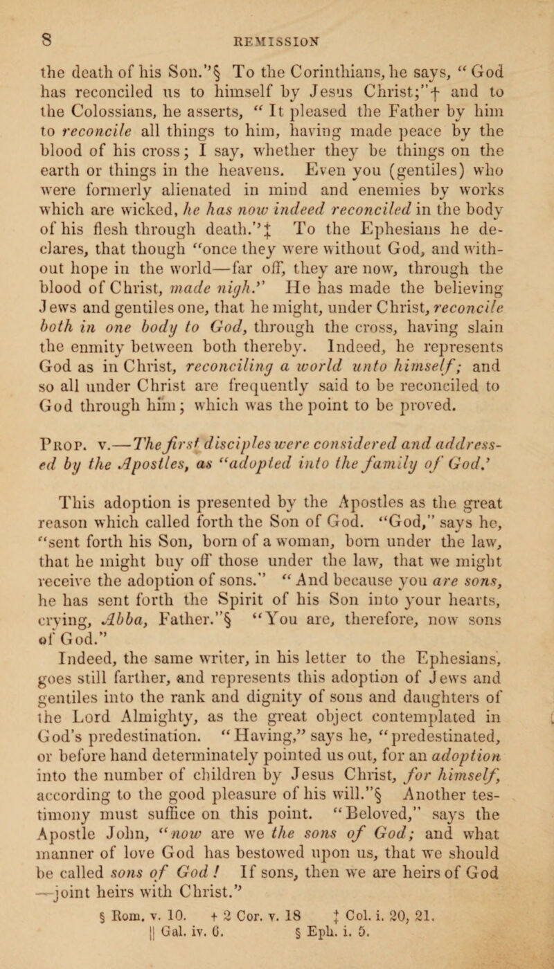 the death of his Son.’’§ To the Corinthians, lie says, “God has reconciled us to himself by Jesus Christ;”f and to the Colossians, he asserts, “It pleased the Father by him to reconcile all things to him, having made peace by the blood of his cross; I say, whether they be things on the earth or things in the heavens. Even you (gentiles) who were formerly alienated in mind and enemies by works which are wicked, he has now indeed reconciled in the body of his flesh through death.’’J To the Ephesians he de¬ clares, that though “once they were without God, and with¬ out hope in the world—far off, they are now, through the blood of Christ, made nigh.’' He has made the believing J ews and gentiles one, that he might, under Christ, reconcile both in one body to God, through the cross, having slain the enmity between both thereby. Indeed, he represents God as in Christ, reconciling a world unto himself; and so all under Christ are frequently said to be reconciled to God through him; which was the point to be proved. Prop. v.—The first disciples were considered and address¬ ed bi/ the Apostles, as “adopted into the family of God.’ This adoption is presented by the Apostles as the great reason which called forth the Son of God. “God,” savs he, “sent, forth his Son, born of a woman, bom under the law, that he might buy off those under the law, that we might receive the adoption of sons.” “ And because you are sons, he has sent forth the Spirit of his Son into your hearts, crying, Abba, Father.”§ “You are, therefore, now sons of God/’ Indeed, the same writer, in his letter to the F.phesians, goes still farther, and represents this adoption of Jews and gentiles into the rank and dignity of sons and daughters of the Lord Almighty, as the great object contemplated in God’s predestination. “Having,” says he, “predestinated, or before hand determinately pointed us out, for an adoption into the number of children by Jesus Christ, for himself, according to the good pleasure of his will.”§ Another tes¬ timony must suffice on this point. “Beloved,” says the Apostle John, “now are we the sons of God; and what manner of love God has bestowed upon us, that we should be called sons of God ! If sons, then we are heirs of God —joint heirs with Christ.*' § Rom. v. 10. + 2 Cor. v. 18 j Col. i. 20, 21. || Gal. iv. 0. § Eph. i. 5.