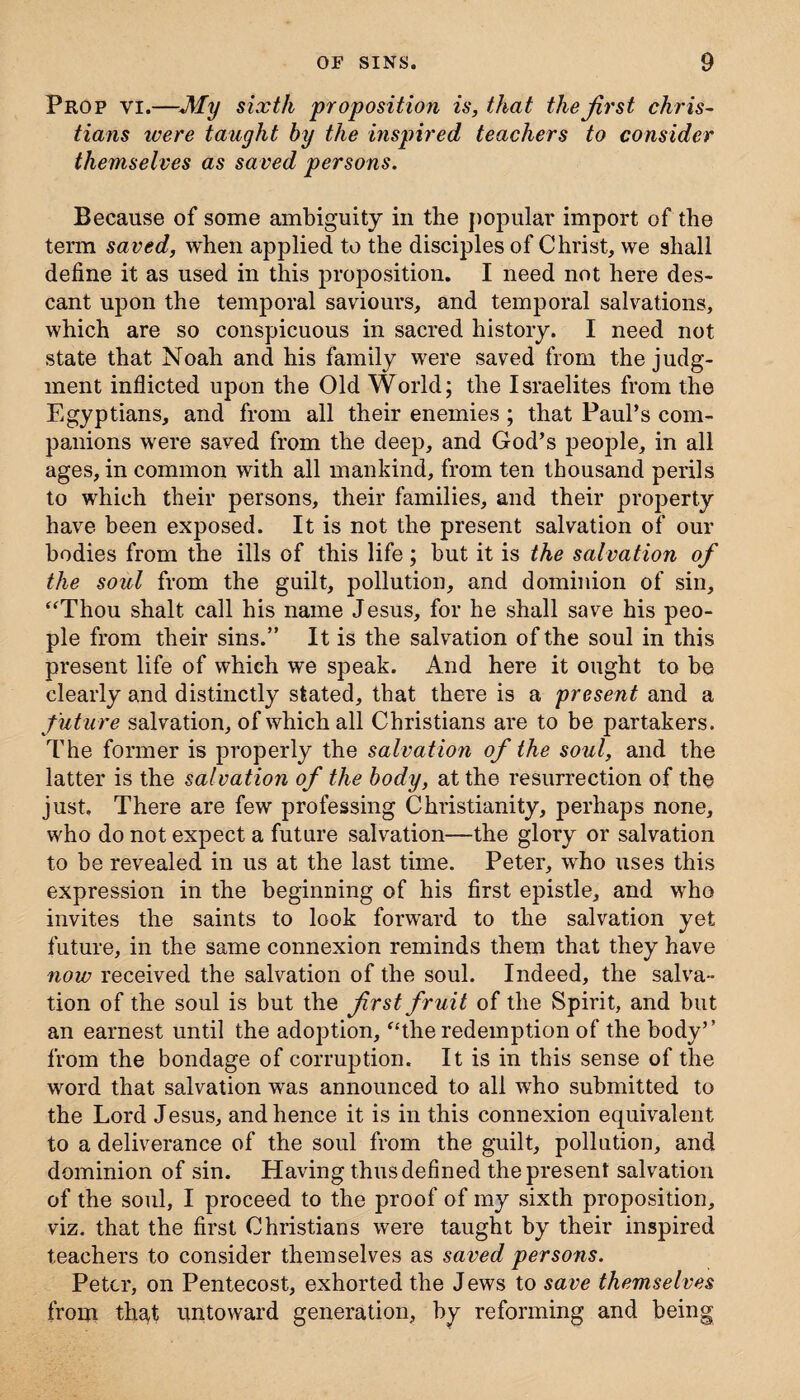 Prop vi.—My sixth proposition is, that the first Chris¬ tians were taught by the inspired teachers to consider themselves as saved persons. Because of some ambiguity in the popular import of the term saved, when applied to the disciples of Christ, we shall define it as used in this proposition. I need not here des¬ cant upon the temporal saviours, and temporal salvations, which are so conspicuous in sacred history. I need not state that Noah and his family were saved from the judg¬ ment inflicted upon the Old World; the Israelites from the Egyptians, and from all their enemies ; that Paul’s com¬ panions were saved from the deep, and God’s people, in all ages, in common with all mankind, from ten thousand perils to which their persons, their families, and their property have been exposed. It is not the present salvation of our bodies from the ills of this life; but it is the salvation of the soul from the guilt, pollution, and dominion of sin, “Thou shalt call his name Jesus, for he shall save his peo¬ ple from their sins.” It is the salvation of the soul in this present life of which we speak. And here it ought to be clearly and distinctly stated, that there is a present and a future salvation, of which all Christians are to be partakers. The former is properly the salvation of the soul, and the latter is the salvation of the body, at the resurrection of the just. There are few professing Christianity, perhaps none, who do not expect a future salvation—the glory or salvation to be revealed in us at the last time. Peter, who uses this expression in the beginning of his first epistle, and who invites the saints to look forward to the salvation yet future, in the same connexion reminds them that they have now received the salvation of the soul. Indeed, the salva¬ tion of the soul is but the first fruit of the Spirit, and but an earnest until the adoption, “the redemption of the body’’ from the bondage of corruption. It is in this sense of the word that salvation was announced to all who submitted to the Lord Jesus, and hence it is in this connexion equivalent to a deliverance of the soul from the guilt, pollution, and dominion of sin. Having thus defined the present salvation of the soul, I proceed to the proof of my sixth proposition, viz. that the first Christians were taught by their inspired teachers to consider themselves as saved persons. Peter, on Pentecost, exhorted the Jews to save themselves from thsd untoward generation, by reforming and being