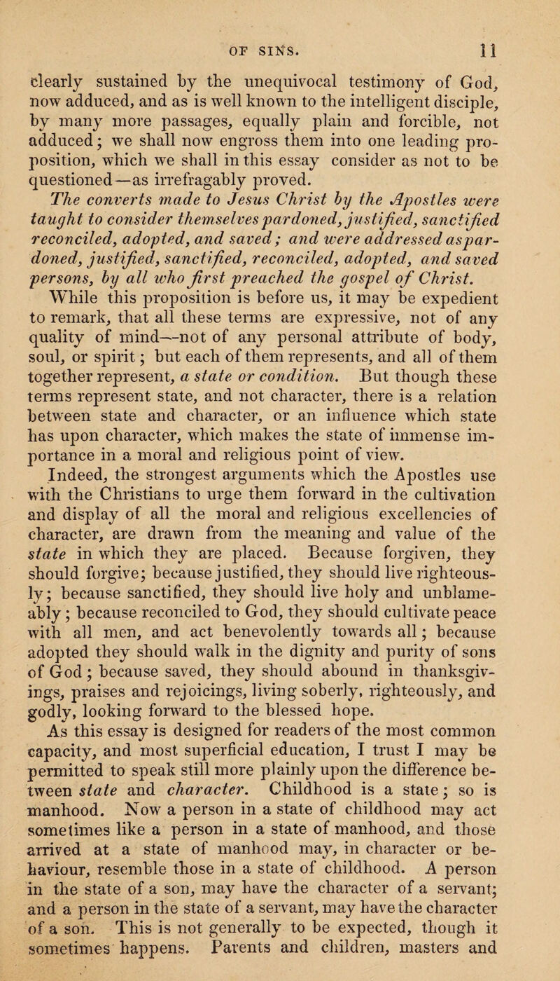 dearly sustained by the unequivocal testimony of God, now adduced, and as is well known to the intelligent disciple, by many more passages, equally plain and forcible, not adduced; we shall now engross them into one leading pro¬ position, which we shall in this essay consider as not to be questioned—as irrefragably proved. The converts made to Jesus Christ by the Apostles were, taught to consider themselves pardoned, justified, sanctified reconciled, adopted, and saved; and were addressed aspar- doned, justified, sanctified, reconciled, adopted, and saved persons, by all who first preached the gospel o f Christ. While this proposition is before us, it may be expedient to remark, that all these terms are expressive, not of any quality of mind—not of any personal attribute of body, soul, or spirit; but each of them represents, and all of them together represent, a state or condition. But though these terms represent state, and not character, there is a relation between state and character, or an influence which state has upon character, which makes the state of immense im¬ portance in a moral and religious point of view. Indeed, the strongest arguments which the Apostles use with the Christians to urge them forward in the cultivation and display of all the moral and religious excellencies of character, are drawn from the meaning and value of the state in which they are placed. Because forgiven, they should forgive; because justified, they should live righteous¬ ly; because sanctified, they should live holy and unblame- ably; because reconciled to God, they should cultivate peace with all men, and act benevolently towards all; because adopted they should walk in the dignity and purity of sons of God; because saved, they should abound in thanksgiv¬ ings, praises and rejoicings, living soberly, righteously, and godly, looking forward to the blessed hope. As this essay is designed for readers of the most common capacity, and most superficial education, I trust I may be permitted to speak still more plainly upon the difference be¬ tween state and character. Childhood is a state; so is manhood. Now a person in a state of childhood may act sometimes like a person in a state of manhood, and those arrived at a state of manhood may, in character or be¬ haviour, l'esemble those in a state of childhood. A person in the state of a son, may have the character of a seivant; and a person in the state of a servant, may have the character of a son. This is not generally to be expected, though it sometimes happens. Parents and children, masters and