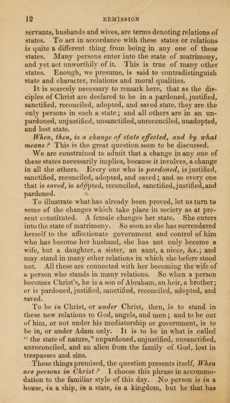 servants, husbands and wives, are terms denoting relations of states. To act in accordance with these states or relations is quite a different thing from being in any one of these states. Many persons enter into the state of matrimony, and yet act unworthily of it. This is true of many other states. Enough, we presume, is said to contradistinguish state and character, relations and moral qualities. It is scarcely necessary to remark here, that as the dis¬ ciples of Christ are declared to be in a pardoned, justified, sanctified, reconciled, adopted, and saved state, they are the only persons in such a state; and all others are in an un¬ pardoned, unjustified, unsanctified,unreconciled, unadopted, and lost state. When, then, is a change o f state effected, and by what means P This is the great question soon to be discussed. We are constrained to admit that a change in any one of these states necessarily implies, because it involves, a change in all the others. Every one who is pardoned, is justified, sanctified, reconciled, adopted, and saved; and so every one that is saved, is adopted, reconciled, sanctified,justified,and pardoned. To illustrate what has already been proved, let us turn to some of the changes which take place in society as at pre¬ sent constituted. A female changes her state. She enters into the state of matrimony. So soon as she has surrendered herself to the affectionate government and control of him who has become her husband, she has not only become a wife, but a daughter, a sister, an aunt, a niece, &c.; and may stand in many other relations in which she before stood not. All these are connected with her becoming the wife of u person who stands in many relations. So when a person becomes Christ’s, he is a son of Abraham, an heir, a brother; or is pardoned, justified, sanctified, reconciled, adopted, and saved. To be in Christ, or under Christ, then, is to stand in these new relations to God, angels, and men ; and to be out of him, or not under his mediatorship or government, is to be in, or under Adam only. It is to be in what is called <f the state of nature,’* unpardoned, unjustified, unsanctified, unreconciled, and an alien from the family of God, lost in trespasses and sins. These things premised, the question presents itself, When are persons in Christ P I choose this phrase in accommo¬ dation to the familiar style of this day. No person is in a house, in a ship, in a state, in a kingdom, but he that has