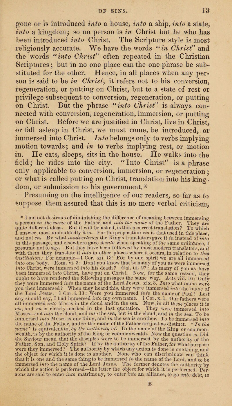 gone or is introduced into a house, into a ship, into a state* into a kingdom; so no person is in Christ but he who has been introduced into Christ, The Scripture style is most religiously accurate. We have the words “in Christ” and the words “into Christ” often repeated in the Christian Scriptures; hut in no one place can the one phrase be sub¬ stituted for the other. Hence, in all places when any per¬ son is said to be in Christ, it refers not to his conversion* regeneration, or putting on Christ, but to a state of rest or privilege subsequent to conversion, regeneration, or putting on Christ. But the phrase “into Christ” is always con¬ nected with conversion, regeneration, immersion, or putting on Christ. Before we are justified in Christ, live in Christ, or fall asleep in Christ, we must come, be introduced, or immersed into Christ. Into belongs only to verbs implying motion towards; and in to verbs implying rest, or motion in. He eats, sleeps, sits in the house. He walks into the field; he rides into the city. “Into Christ’’ is a phrase only applicable to conversion, immersion, or regeneration; or what is called putting on Christ, translation into his king¬ dom, or submission to his government.* Presuming on the intelligence of our readers, so far as to suppose them assured that this is no mere verbal criticism, * I am not desirous of diminishing the difference of meaning between immersing a person in the name of the Father, and into the name of the Father. They are quite different ideas. But it will be asked, is this a correct translation? To which I answer, most undoubtedly it is. For the preposition eis is that used in this place, and not en. By what inadvertency the King’s translators gave it in instead of into in this passage, and elsewhere gave it into when speaking of the same ordinance, I presume not to say. But they have been followed by most modern translators, and with them they translate it into in other places where it occurs, in relation to this institution: For example—1 Cor. xii. 13': For by one spirit we are all immersed into one body. Rom. vi. 3: Dont you know that so many of you as w'ere immersed into Christ, were immex-sed into his death ? Gal. iii. 27: As many of you as have been immersed into Christ, have put on Christ. Now, for the same reason, they ought to have rendei’ed the following passages the same way. Acts viii. 16 : Only they were immersed into the name of the Lord Jesus, xix. 3. Into what name were you then immersed? When they heard this, they were immersed into the name of the Lord Jesus. 1 Cor. i. 13: Were you immersed into the name of Paul? Lest any should say, I had immersed into my own name. 1 Cor. x. 1. Our fathers were all immersed into Moses in the cloud and in the sea. Now, in all these places it is eis, and en is clearly marked in the last quotation. They were immersed into Moses—not into the cloud, and into the sea, but in the cloud, and in the sea. To be immersed into Moses is one thing, and in the sea is another. To be immersed into the name of the Father, and in the name of the Father are just as distinct. “ In the name is equivalent to, by the authority of. In the name of the King or common¬ wealth, is by the authority of the King or commonwealth. Now the question is, Did the Savioufimean that the disciples were to be immersed by the authority of the Father, Son, and Holy Spirit? If by the authority of the F ather, for what purpose were they immersed ? The authority by which any action is done is one thing, and the object for which it is done is another. None who can disci'iminate can think that it is one and the same thing to be immersed in the name of the Lord, and to be immersed into the name of the Lord Jesus. The former denotes the authority by which the action is performed—the latter the object for which it is performed. Per- sous are said to enter into mati’imony, to enter into an alliance, to go into debt, to B
