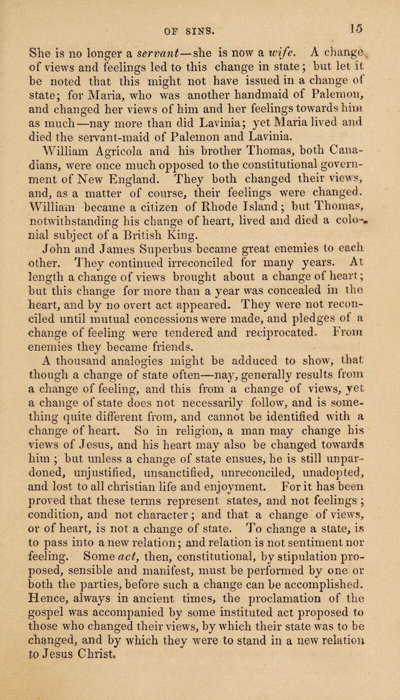 She is no longer a servant—she is now a wife. A change of views and feelings led to this change in state; but let it be noted that this might not have issued in a change ol state; for Maria, who was another handmaid of Palemon, and changed her views of him and her feelings towards him as much—nay more than did Lavinia; yet Maria lived and died the servant-maid of Palemon and Lavinia. William Agricola and his brother Thomas, both Cana¬ dians, were once much opposed to the constitutional govern¬ ment of New England. They both changed their views, and, as a matter of course, their feelings were changed. William became a citizen of Rhode Island; but Thomas, notwithstanding his change of heart, lived and died a colo-v nial subject of a British King. John and James Superbus became great enemies to each other. They continued irreconciled for many years. At length a change of views brought about a change of heart; but this change for more than a year was concealed in the heart, and by no overt act appeared. They were not recon¬ ciled until mutual concessions were made, and pledges of a change of feeling were tendered and reciprocated. From enemies they became friends. A thousand analogies might be adduced to show, that though a change of state often—nay, generally results from a change of feeling, and this from a change of views, yet a change of state does not necessarily follow, and is some¬ thing quite different from, and cannot be identified with a change of heart. So in religion, a man may change his views of Jesus, and his heart may also be changed towards him ; but unless a change of state ensues, he is still unpar¬ doned, unjustified, unsanctified, unreconciled, unadopted, and lost to all Christian life and enjoyment. For it has been proved that these terms represent states, and not feelings ; condition, and not character; and that a change of viewrs, or of heart, is not a change of state. To change a state, is to pass into a new relation; and relation is not sentiment nor feeling. Some act, then, constitutional, by stipulation pro¬ posed, sensible and manifest, must be performed by one or both the parties, before such a change can be accomplished. Hence, always in ancient times, the proclamation of the gospel was accompanied by some instituted act proposed to those who changed their views, by which their state was to be changed, and by which they were to stand in a new relation to Jesus Christ