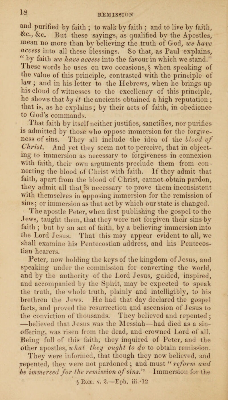 REMISSION and purified by faith ; to walk by faith ; and to live by faith, &c., &c. But these sayings, as qualified by the Apostles, mean no more than by believing the truth of God, we have access into all these blessings. So that, as Paul explains, “ by faith we have access into the favour in which we stand.” These words he uses on two occasions,§ when speaking of the value of this principle, contrasted with the principle of law ; and in his letter to the Hebrews, when he brings up his cloud of witnesses to the excellency of this principle, he shows that by it the ancients obtained a high reputation ; that is, as he explains; by their acts of faith, in obedience to God’s commands. That faith by itself neither justifies, sanctifies, nor purifies is admitted by those who oppose immersion for the forgive¬ ness of sins. They all include the idea of the blood of Christ. And yet they seem not to perceive, that in object¬ ing to immersion as necessary to forgiveness in connexion with faith, their own arguments preclude them from con¬ necting the blood of Christ with faith. If they admit that faith, apart from the blood of Christ, cannot obtain pardon, they admit all that is necessary to prove them inconsistent with themselves in opposing immersion for the remission of sins; or immersion as that act by which our state is changed. The apostle Peter, when first publishing the gospel to the Jews, taught them, that they were not forgiven their sins by faith ; but by an act of faith, by a believing immersion into the Lord Jesus. That this may appear evident to all, we shall examine his Pentecostian address, and his Pentecos- tian hearers. Peter, now holding the keys of the kingdom of Jesus, and speaking under the commission for converting the world, and by the authority of the Lord Jesus, guided, inspired, and accompanied by the Spirit, may be expected to speak the truth, the whole truth, plainly and intelligibly, to his brethren the Jews. He had that day declared the gospel facts, and proved the resurrection and ascension of Jesus to the conviction of thousands. They believed and repented ; —believed that Jesus was the Messiah—had died as a sin- offering, was risen from the dead, and crowned Lord of all. Being full of this faith, they inquired of Peter, and the other apostles, uhat they ought to do to obtain remission. They were informed, that though they now believed, and Tepented, they were not pardoned ; and must “ reform and be immersed for the remission of sinsImmersion lor the § Rom. v. 2.—Epb. iii.-12