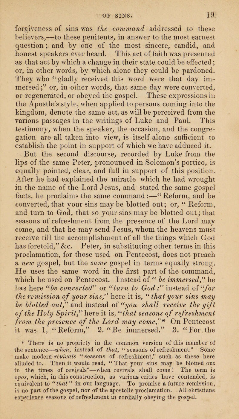 forgiveness of sins was the command addressed to these believers,—to these penitents, in answer to the most earnest question; and by one of the most sincere, candid, and honest speakers ever heard. This act of faith was presented as that act by which a change in their state could be effected; or, in other words, by which alone they could be pardoned. They who “ gladly received this word were that day im¬ mersed;’5 or, in other words, that same day were converted, or regenerated, or obeyed the gospel. These expressions in the Apostle’s style, when applied to persons coming into the kingdom, denote the same act, as will be perceived from the various passages in the writings of Luke and Paul. This testimony, when the speaker, the occasion, and the congre¬ gation are all taken into view, is itself alone sufficient to establish the point in support of which we have adduced it. But the second discourse, recorded by Luke from the lips of the same Peter, pronounced in Solomon’s portico, is equally pointed, clear, and full in support of this position. After he had explained the miracle which he had wrought in the name of the Lord Jesus, and stated the same gospel facts, he proclaims the same command :—“ Reform, and be converted, that your sins maybe blotted out; or, “ Reform, and turn to God, that so vour sins maybe blotted out; that seasons of refreshment from the presence of the Lord may come, and that he may send Jesus, whom the heavens must receive till the accomplishment of all the things which God has foretold,” &c. Peter, in substituting other terms in this proclamation, for those used on Pentecost, does not preach a new gospel, but the same gospel in terms equally strong. He uses the same word in the first part of the command, which he used on Pentecost. Instead of “ he immersed,55 he has here “be converted’’ or “turn to God f instead of “for the remission of your sins,5’ here it is, “ that your sins may be blotted out, and instead of “you shall receive the gift of the Holy Spirit f here it is, “that seasons of ref reshment from the presence of the Lord may come,* On Pentecost it was 1, “Reform,” 2. “Be immersed.” 3. “For the * There is no propriety in the common version of this member of the sentence—when, instead of that, “ seasons of refreshment.” Some make modern revivals “ seasons of refreshment,” such as these here alluded to. Then it would read, “ That your sins may be blotted out in the times of revivals”—when revivals shall come ! The term is opos, which, in this construction, as various critics have contended, is equivalent to “that ” in our language. To promise a future remission, is no part of the gospel, nor of the apostolic proclamation. All Christians experience seasons of refreshment in cordially obeying the gospel.