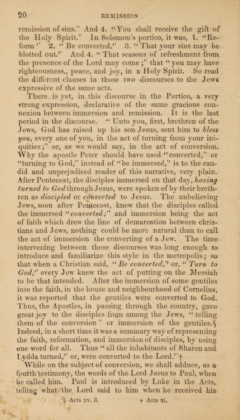 remission of sins.*' And 4. “You shall receive the gift of the Holy Spirit.” In Solomon’s portico, it was, 1. “Re¬ form ’’ 2. “ Be converted.’’ 3. “ That your sins may he blotted out.’’ And 4. “ That seasons of refreshment from the presence of the Lord may come that “you may have righteousness,, peace, and joy, in a Holy Spirit. So read the different clauses in those two discourses to the Jews expressive of the same acts. There , is yet, in this discourse in the Portico, a very strong expression, declarative of the same gracious con¬ nexion between immersion and remission. It is the last period in the discourse. “ Unto you, first, brethren of the Jews, God has raised up his son Jesus, sent him to bless you, every one of you, in the act of turning from your ini¬ quities or, as we would say, in the act of conversion. Why the apostle Peter should have used “converted,” or “turning to God,” instead of “be immersed,’’ is to the can¬ did and unprejudiced reader of this narrative, very plain. After Pentecost, the disciples immersed on that day, having turned to God through Jesus, were spoken of by their breth¬ ren as discipled or converted to Jesus. The unbelieving Jews, soon after Pentecost, knew that the disciples called the immersed “convertedand immersion being the act of faith which drew the line of demarcation between Chris¬ tians and Jews, nothing could be more natural than to call the act of immersion the converting of a Jew. The time intervening between these discourses was long enough to introduce and familiarize this style in the metropolis; so that when a Christian said, “ Be converted,’’ or, “ Turn to God,’’ every Jew knew the act of putting on the Alessiah to be that intended. After the immersion of some gentiles into the faith, in the house and neighbourhood of Cornelius, it was reported that the gentiles were converted to God. Thus, the Apostles, in passing through the country, gave great joy to the disciples frojn among the Jews, “telling them of the conversion ” or immersion of the gentiles.§ Indeed, in a short time it was a summary way of representing the faith, reformation, and immersion of disciples, by using one word for all. Thus “ all the inhabitants of Sharon and Lydda turned,’’ or, were converted to the Lord.’’f While on the subject of conversion, we shall adduce, as a fourth testimony, the words of the Lord Jesus to Paul, when he called him. Paul is introduced by Luke in the Acts, telling what the Lord said to him when he received his <• § Acts xv. 3. + Acts xi.