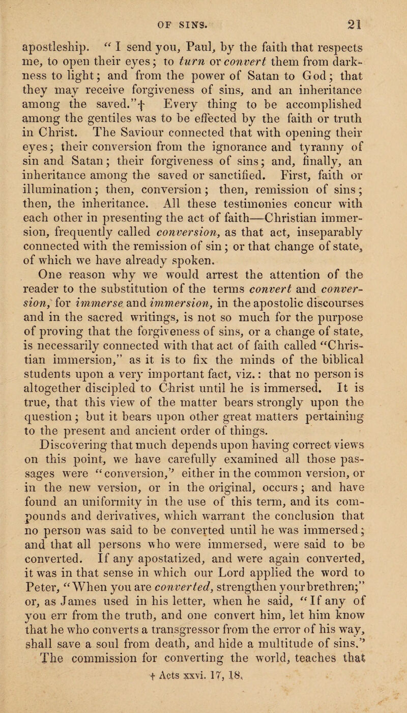 apostleship. “ I send you, Paul, by the faith that respects me, to open their eyes; to turn ox convert them from dark¬ ness to light; and from the power of Satan to God; that they may receive forgiveness of sins, and an inheritance among the saved.”f Every thing to be accomplished among the gentiles was to be effected by the faith or truth in Christ. The Saviour connected that with opening their eyes; their conversion from the ignorance and tyranny of sin and Satan; their forgiveness of sins; and, finally, an inheritance among the saved or sanctified. First, faith or illumination; then, conversion; then, remission of sins; then, the inheritance. All these testimonies concur with each other in presenting the act of faith—Christian immer¬ sion, frequently called conversion, as that act, inseparably connected with the remission of sin; or that change of state, of which we have already spoken. One reason why we would arrest the attention of the reader to the substitution of the terms convert and conver¬ sion, for immerse and immersion, in the apostolic discourses and in the sacred writings, is not so much for the purpose of proving that the forgiveness of sins, or a change of state, is necessarily connected with that act of faith called “Chris¬ tian immersion,” as it is to fix the minds of the biblical students upon a very important fact, viz.: that no person is altogether discipled to Christ until he is immersed. It is true, that this view of the matter bears strongly upon the question; but it bears upon other great matters pertaining to the present and ancient order of things. Discovering that much depends upon having correct views on this point, we have carefully examined all those pas¬ sages were “conversion,0 either in the common version, or in the new version, or in the original, occurs; and have found an uniformity in the use of this term, and its com¬ pounds and derivatives, which warrant the conclusion that no person was said to be converted until he was immersed; and that all persons who were immersed, were said to be converted. If any apostatized, and were again converted, it was in that sense in which our Lord applied the word to Peter, “When you are converted, strengthen your brethren;” or, as James used in his letter, when he said, “If any of you err from the truth, and one convert him, let him know that he who converts a transgressor from the error of his way, shall save a soul from death, and hide a multitude of sins.° The commission for converting the world, teaches that + Acts xxvi. IT, 18,