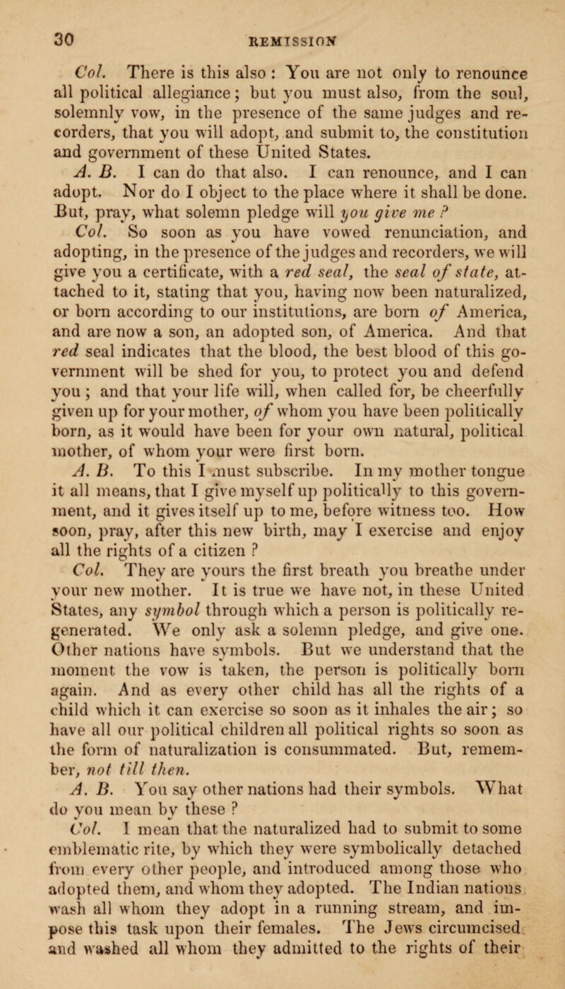 Col There is this also : You are not only to renounce all political allegiance; but you must also, from the soul, solemnly vow, in the presence of the same judges and re¬ corders, that you will adopt, and submit to, the constitution and government of these United States. A. B. I can do that also. I can renounce, and I can adopt. Nor do I object to the place where it shall be done. But, pray, what solemn pledge will you give me P Col So soon as you have vowed renunciation, and adopting, in the presence of the judges and recorders, we will give you a certificate, with a red seal, the seal of state, at¬ tached to it, stating that you, having now been naturalized, or born according to our institutions, are bom of America, and are now a son, an adopted son, of America. And that red seal indicates that the blood, the best blood of this go¬ vernment will be shed for you, to protect you and defend you ; and that your life will, when called for, be cheerfully given up for your mother, of whom you have been politically born, as it would have been for your own natural, political mother, of whom your were first born. A. B. To this I must subscribe. In my mother tongue it all means, that I give myself up politically to this govern¬ ment, and it gives itself up tome, before witness too. How soon, pray, after this new birth, may I exercise and enjoy all the rights of a citizen ? Col. They are yours the first breath you breathe under your new mother. It is true we have not, in these United States, any symbol through which a person is politically re¬ generated. We only ask a solemn pledge, and give one. Other nations have symbols. But we understand that the moment, the vow is taken, the person is politically born again. And as every other child has all the rights of a child which it can exercise so soon as it inhales the air; so have all our political children all political rights so soon as the form of naturalization is consummated. But, remem¬ ber, not till then. A. B. You say other nations had their symbols. What do you mean by these P Col I mean that the naturalized had to submit to some emblematic rite, by which they were symbolically detached from every other people, and introduced among those who adopted them, and whom they adopted. The Indian nations wash all whom they adopt in a running stream, and im¬ pose this task upon their females. The Jews circumcised and washed all whom they admitted to the rights of their
