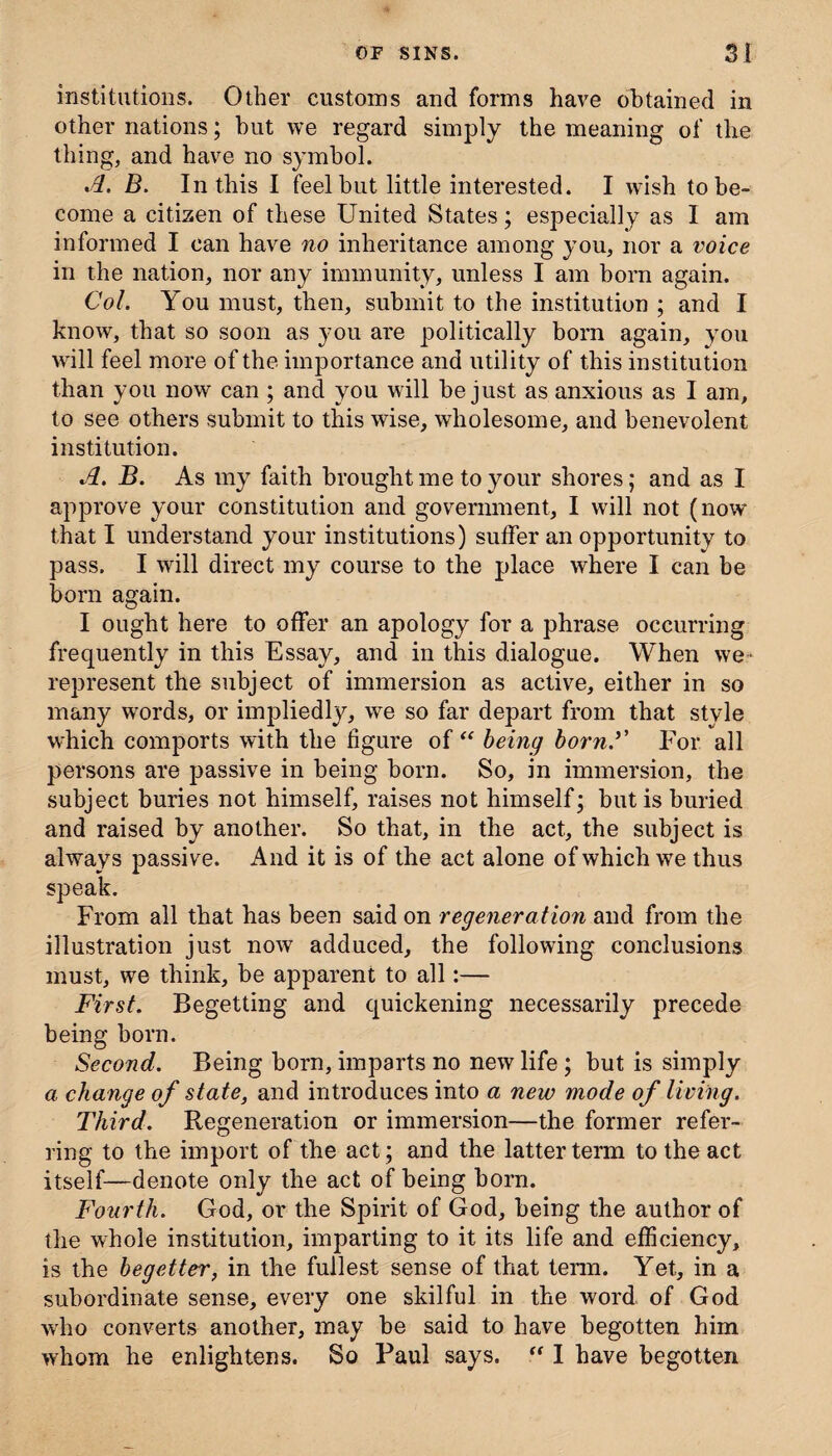 institutions. Other customs and forms have obtained in other nations; but we regard simply the meaning of the thing, and have no symbol. A. B. In this I feel but little interested. I wish to be¬ come a citizen of these United States; especially as I am informed I can have no inheritance among you, nor a voice in the nation, nor any immunity, unless I am born again. Col. You must, then, submit to the institution ; and I know, that so soon as you are politically born again, you will feel more of the importance and utility of this institution than you now can ; and you will be just as anxious as I am, to see others submit to this wise, wholesome, and benevolent institution. A. B. As my faith brought me to your shores; and as I approve your constitution and government, I will not (now that I understand your institutions) suffer an opportunity to pass. I will direct my course to the place where I can be born again. I ought here to offer an apology for a phrase occurring frequently in this Essay, and in this dialogue. When we represent the subject of immersion as active, either in so many words, or impliedly, we so far depart from that style which comports with the figure of “ being bornA For all persons are passive in being born. So, in immersion, the subject buries not himself, raises not himself; but is buried and raised by another. So that, in the act, the subject is always passive. And it is of the act alone of which we thus speak. From all that has been said on regeneration and from the illustration just now adduced, the following conclusions must, we think, be apparent to all:— First. Begetting and quickening necessarily precede being born. Second. Being born, imparts no new life ; but is simply a change of state, and introduces into a new mode of living. Third. Regeneration or immersion—the former refer¬ ring to the import of the act; and the latter term to the act itself—denote only the act of being born. Fourth. God, or the Spirit of God, being the author of the whole institution, imparting to it its life and efficiency, is the begetter, in the fullest sense of that term. Yet, in a subordinate sense, every one skilful in the word of God who converts another, may be said to have begotten him whom he enlightens. So Paul says. I have begotten