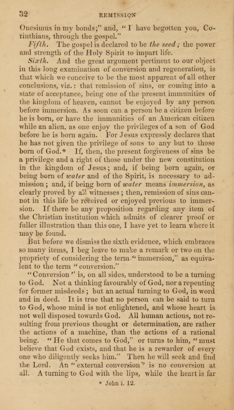 Onesiinus in my bonds;” and, “I have begotten you, Co- rinthians, through the gospel.” Fifth. The gospel is declared to he the seed ; the power and strength of the Holy Spirit to impart life. Sixth. And the great argument pertinent to our object in this long examination of conversion and regeneration, is that which we conceive to be the most apparent of all other conclusions, viz.: that remission of sins, or coming into a state of acceptance, being one of the present immunities of the kingdom of heaven, cannot be enjoyed by any person before immersion. As soon can a person be a citizen before he is bom, or have the immunities of an American citizen while an alien, as one enjoy the privileges of a son of God before lie is born again. For Jesus expressly declares that he has not given the privilege of sons to any but to those born of God.* If, then, the present forgiveness of sins be a privilege and a right of those under the new constitution in the kingdom of Jesus; and, if being born again, or being born of water and of the Spirit, is necessary to ad¬ mission ; and, if being born of water means immersion, as clearly proved by al1 witnesses ; then, remission of sins can¬ not in this life be received or enjoyed previous to immer¬ sion. If there be any proposition regarding any item of the Christian institution which admits of clearer proof or fuller illustration than this one, I have yet to learn where it may be found. But before we dismiss the sixth evidence, which embraces so many items, I beg leave to make a remark or two on the propriety of considering the term “ immersion,” as equiva¬ lent to the term “ conversion.” “Conversion ’’ is, on all sides, understood to be a turning to God. Not a thinking favourably of God, nor a repenting for former misdeeds ; but an actual turning to God, in word and in deed. It is true that no person can be said to turn to God, whose mind is not enlightened, and whose heart is not well disposed towards God. All human actions, not re¬ sulting from previous thought or determination, are rather the actions of a machine, than the actions of a rational being. “ He that comes to God,” or turns to him, “ must believe that God exists, and that he is a rewarder of every one who diligently seeks him.” Then he will seek and find the Lord. An “external conversion'* is no conversion at all. A turning to God with the lips, while the heart is far * John i. 12.