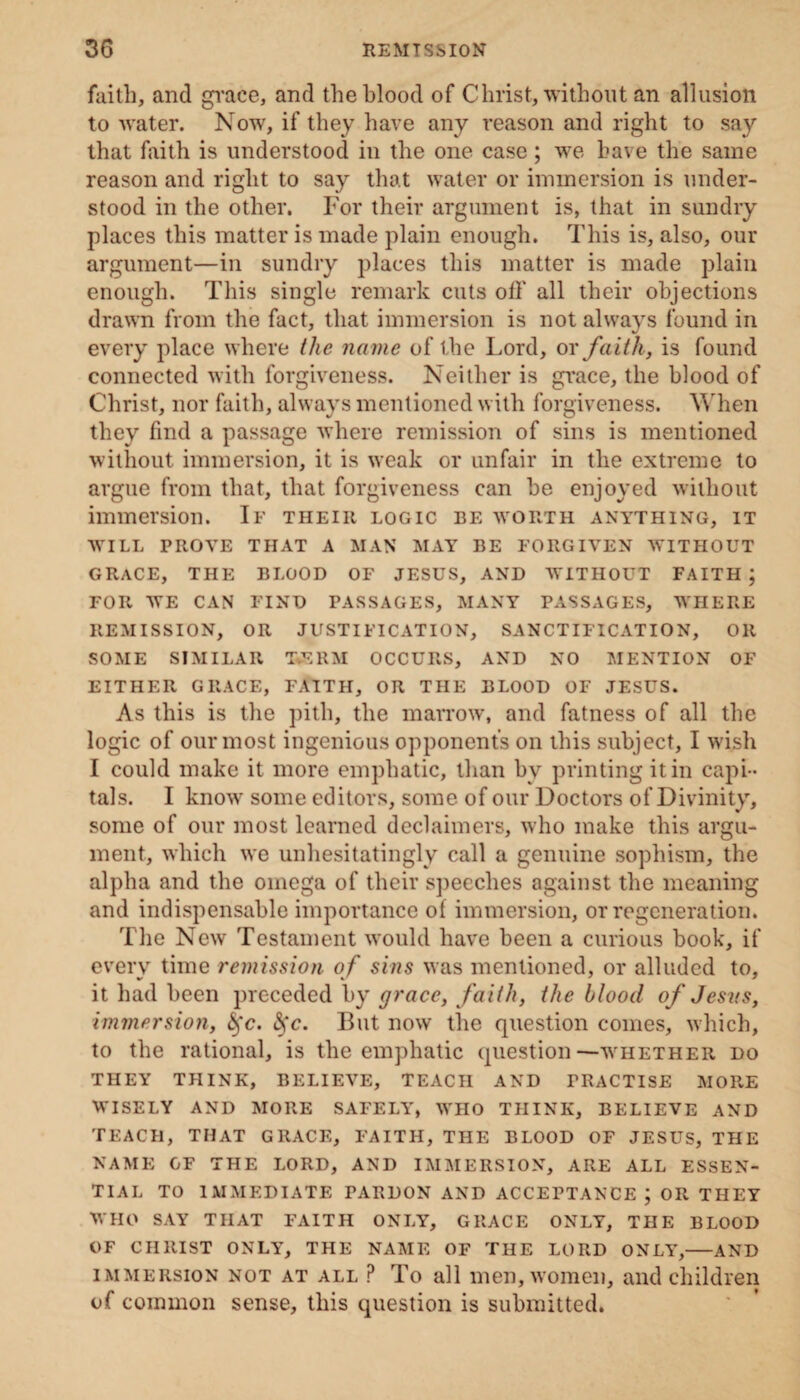 faith, and grace, and the blood of Christ, without an allusion to water. Now, if they have any reason and right to say that faith is understood in the one case; we have the same reason and right to say that water or immersion is under¬ stood in the other. For their argument is, that in sundry places this matter is made plain enough. This is, also, our argument—in sundry places this matter is made plain enough. This single remark cuts oil' all their objections drawn from the fact, that immersion is not always found in every place where the name of the Lord, or faith, is found connected with forgiveness. Neither is grace, the blood of Christ, nor faith, always mentioned with forgiveness. When they find a passage where remission of sins is mentioned without immersion, it is weak or unfair in the extreme to argue from that, that forgiveness can he enjoyed without immersion. If theiii logic be worth anything, it WILL PROVE THAT A MAN MAY BE FORGIVEN WITHOUT GRACE, THE BLOOD OF JESUS, AND WITHOUT FAITH; FOR WE CAN FIND PASSAGES, MANY PASSAGES, WHERE REMISSION, OR JUSTIFICATION, SANCTIFICATION, OR SOME SIMILAR T.ERM OCCURS, AND NO MENTION OF EITHER GRACE, FAITH, OR THE BLOOD OF JESUS. As this is the pith, the marrow, and fatness of all the logic of our most ingenious opponent’s on this subject, I wish I could make it more emphatic, than by printing it in capi¬ tals. I know some editors, some of our Doctors of Divinity, some of our most learned declaimers, who make this argu¬ ment, which we unhesitatingly call a genuine sophism, the alpha and the omega of their speeches against the meaning and indispensable importance of immersion, or regeneration. The New Testament would have been a curious book, if every time remission of sins was mentioned, or alluded to, it had been preceded by grace, faith, the blood of Jesvs, immersion, §c. <Sfc. But now the question comes, which, to the rational, is the emphatic question—whether do THEY THINK, BELIEVE, TEACH AND PRACTISE MORE WISELY AND MORE SAFELY, WHO THINK, BELIEVE AND TEACH, THAT GRACE, FAITH, THE BLOOD OF JESUS, THE NAME GF THE LORD, AND IMMERSION, ARE ALL ESSEN¬ TIAL TO IMMEDIATE PARDON AND ACCEPTANCE ; OR THEY WHO SAY THAT FAITH ONLY, GRACE ONLY, THE BLOOD OF CHRIST ONLY, THE NAME OF THE LORD ONLY,-AND immersion not at all P To all men, women, and children of common sense, this question is submitted.