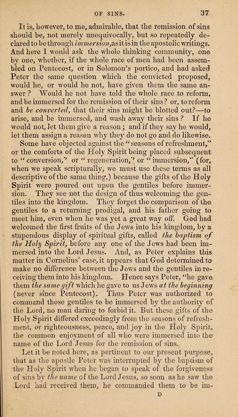 It is, however, to me, admirable, that the remission of sins should he, not merely unequivocally, but so repeatedly de¬ clared to be through immersion,as it is in the apostolic writings. And here I would ask the whole thinking community, one bv one, whether, if the whole race of men had been assem- bled on Pentecost, or in Solomon’s portico, and had asked Peter the same question which the convicted proposed, would he, or would he not, have given them the same an¬ swer ? Would he not have told the whole race to reform, and be immersed for the remission of their sins? or, to reform and be converted, that their sins might be blotted out?—to arise, and be immersed, and wash away their sins ? If he would not, let them give a reason; and if they say he would, let them assign a reason why they do not go and do likewise. Some have objected against the “seasons of refreshment,” or the comforts of the Ploly Spirit being placed subsequent to “conversion,’’ or “regeneration,’’ or “immersion,” (for, when we speak scripturally, we must use these terms as all descriptive of the same thing,) because the gifts of the Holy Spirit were poured out upon the gentiles before immer¬ sion. They see not the design of thus welcoming the gen¬ tiles into the kingdom. They forget the comparison of the gentiles to a returning prodigal, and his father going to meet him, even when he was yet a great way off. God had welcomed the first fruits of the J ews into his kingdom, by a stupendous display of spiritual gifts, called the baptism of the Holy Spirit, before any one of the Jews had been im¬ mersed into the Lord Jesus. And, as Peter explains this matter in Cornelius’ case, it appears that God determined to make no difference between the Jews and the gentiles in re¬ ceiving them into his kingdom. Hence says Peter, “he gave them the same gift which he gave to us J ews a t the beginning (never since Pentecost). Thus Peter was authorized to command those gentiles to be immersed by the authority of the Lord, no man daring to forbid it. But these gifts of the Holy Spirit differed exceedingly from the seasons of refresh¬ ment, or righteousness, peace, and joy in the Holy Spirit, the common enjoyment of all who were immersed into the name of the Lord Jesus for the remission of sins. Let it be noted here, as pertinent to our present purpose, that as the apostle Peter was interrupted by the baptism of the Holy Spirit when he began to speak of the forgiveness of sins by the name of the Lord Jesus, so soon as he saw the Lord had received them, he commanded them to be im- D
