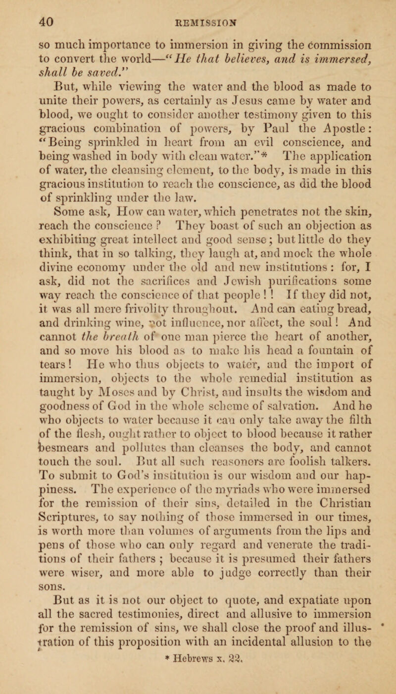 so much importance to immersion in giving the commission to convert the world—“He that believes, and is immersed, shall be saved.” But, while viewing the water and the blood as made to unite their powers, as certainly as Jesus came by water and blood, we ought to consider another testimony given to this gracious combination of powers, by Paul the Apostle: “ Being sprinkled in heart from an evil conscience, and being washed in body with clean water.’'* The application of water, the cleansing element, to the body, is made in this gracious institution to reach the conscience, as did the blood of sprinkling under the law. Some ask. How can water, which penetrates not the skin, reach the conscience ? They boast of such an objection as exhibiting great intellect and good sense; but little do they think, that in so talking, they laugh at, and mock the whole divine economy under the old and new institutions : for, I ask, did not the sacrifices and Jewish purifications some way reach the conscience of that people ! ! If they did not, it was all mere frivolity throughout. And can eating bread, and drinking wine, vot influence, nor aflect, the soul! And cannot the breath of one man pierce the heart of another, and so move his blood as to make his head a fountain of tears! He who thus objects to water, and the import of immersion, objects to the whole remedial institution as taught by Moses and by Christ, and insults the wisdom and goodness of God in the whole scheme of salvation. And he who objects to water because it can only take away the filth of the flesh, ought rather to object to blood because it rather besmears and pollutes than cleanses the body, and cannot touch the soul. But all such reasoners arc foolish talkers. To submit to God’s institution is our wisdom and our hap¬ piness. The experience of the myriads who were immersed for the remission of their sins, detailed in the Christian Scriptures, to say nothing of those immersed in our times, is worth more than volumes of arguments from the lips and pens of those who can only regard and venerate the tradi¬ tions of their fathers ; because it is presumed their fathers were wiser, and more able to judge correctly than their sons. But as it is not our object to quote, and expatiate upon all the sacred testimonies, direct and allusive to immersion for the remission of sins, we shall close the proof and illus- * tration of this proposition with an incidental allusion to the * Hebrews x. 22.