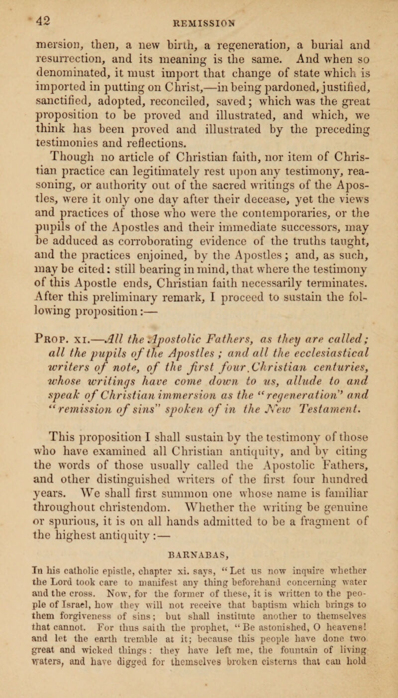 mersion, then, a new birth, a regeneration, a burial and resurrection, and its meaning is the same. And when so denominated, it must import that change of state which is imported in putting on Christ,—in being pardoned, justified, sanctified, adopted, reconciled, saved; which was the great proposition to be proved and illustrated, and which, we think has been proved and illustrated by the preceding testimonies and reflections. Though no article of Christian faith, nor item of Chris¬ tian practice can legitimately rest upon any testimony, rea¬ soning, or authority out of the sacred writings of the Apos¬ tles, were it only one day after their decease, yet the views and practices of those who were the contemporaries, or the pupils of the Apostles and their immediate successors, may be adduced as corroborating evidence of the truths taught, and the practices enjoined, by the Apostles; and, as such, may be cited: still bearing in mind, that where the testimony of this Apostle ends, Christian faith necessarily terminates. After this preliminary remark, I proceed to sustain the fol¬ lowing proposition:— Prop. xi.—All the Apostolic Fathers, as they are called; all the pupils of the Apostles ; and all the ecclesiastical writers of note, of the first four.Christian centuries, whose writings have come down to us, allude to and speak of Christian immersion as the (<regeneration ’ and “remission of sins spoken of in the New Testament. This proposition I shall sustain by the testimony of those who have examined all Christian antiquity, and by citing the words of those usually called the Apostolic Fathers, and other distinguished writers of the first four hundred years. We shall first summon one whose name is familiar throughout Christendom. Whether the writing be genuine or spurious, it is on all hands admitted to be a fragment of the highest antiquity:— BARNABAS, In his catholic epistle, chapter xi. says, “ Let us now inquire whether the Lord took care to manifest any thing beforehand concerning water and the cross. Now, for the former of these, it is written to the peo¬ ple of Israel, how they will not receive that baptism which brings to them forgiveness of sins; but shall institute another to themselves that cannot. For thus saith the prophet, “ Be astonished, O heavens! and let the earth tremble at it; because this people have done two great and wicked things: they have left me, the fountain of living waters, and have digged for themselves broken cisterns that can hold