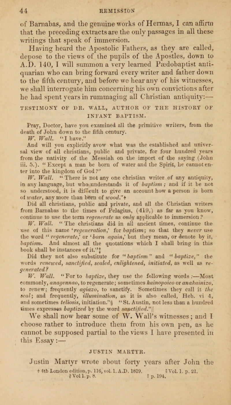 of Barnabas, and the genuine works of Hernias, I can affirm that the preceding extracts are the only passages in all these writings that speak of immersion. Having heard the Apostolic Fathers, as they are called, depose to the views of the pupils of the Apostles, down to A.D. 140, I will summon a very learned Psedobaptist anti¬ quarian who can bring forward every writer and father down to the fifth century, and before we hear any of his witnesses, we shall interrogate him concerning his own convictions after he had spent years in rummaging all Christian antiquity:— TESTIMONY OF 1)R. WALL, AUTHOR OF THE HISTORY OF INFANT BAPTISM. Pray, Doctor, have you examined all the primitive writers, from the tleatli of John down to the fifth century. W. Wall. “I have.” And will you explicitly avow what was the established and univer¬ sal view of all Christians, public and private, for four hundred years from the nativity of the Messiah on the import of the saying (John iii. 5.). “ Except a man be born of water and the Spirit, he cannot en¬ ter into the kingdom of God ?” W. Wall. “ There is not any one Christian writer of any antiquity, in any language, but who understands it of baptism ; and if it be not so understood, it is difficult to give an account how a person is born of water, any more than bom of wood.”* Did all Christians, public and private, and all the Christian writers from Barnabas to the times of Pelagius, (410,) as far as you know, continue to use the term regenerate as only applicable to immersion ? W. Wall. “ The Christians did in all ancient times, continue the use of this n&me ‘regeneration,’ {or baptism; so that they never use the word “ regenerate,' or ‘bom again,' but they mean, or denote by it, baptism. And almost all the quotations which I shall bring in this book shall be instances of it.”} Did they not also substitute for “baptism and “baptize, the words renewed, sanctified, scaled, enlightened, initiated, as well as re¬ generated f W. Wall. “ For to baptize, they use the following words :—Most commonly, anagennao, to regenerate; sometimes kainopoieo or anakainizo, to renew; frequently agiazo, to sanctify. Sometimes they call it the seal; and frequently, illumination, as it is also called, Heb. vi 4, and sometimes teliosis, initiation.”§ “ St. Austin, not less than a hundred times expresses baptized by the word sanctified.”|| We shall now hear some of W. Wall’s witnesses ; and I choose rather to introduce them from his own pen, as he cannot be supposed partial to the views I have presented in this Essay:— JUSTIN MARTYR. Justin Martyr wrote about forty years after John the + 4th London edition,p. 116, vol. 1. A.D. 1819. 2 Yol l.p. 8. tVol. 1. p. 21. n p. 194.