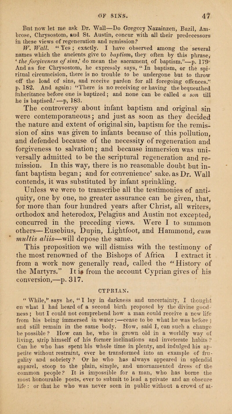 But now let me ask Dr. Wall—Do Gregory Nazainzen, Bazil, Am¬ brose, Chrysostom, aud St. Austin, concur with all their predecessors in these views of regeneration and remission? W. Wall. “ Tes ; exactly. I have observed among the several names which the ancients give to baptism, they often by this phrase, ‘ the forgiveness of sins,' do mean the sacrament of baptism.”—p. 1793 And as for Chrysostom, he expressly says, “ In baptism, or the spi¬ ritual circumcision, there is no trouble to be undergone but to throw off the load of sins, and receive pardon for all foregoing offences.” p. 182. And again: “There is no receiving or having the bequeathed inheritance before one is baptized; and none can be called a son till he is baptised.’—p, 183. The controversy about infant baptism and original sin were contemporaneous; and just as soon as they decided the nature and extent of original sin, baptism for the remis¬ sion of sins was given to infants because of this pollution, and defended because of the necessity of regeneration and forgiveness to salvation; and because immersion was uni¬ versally admitted to be the scriptural regeneration and re¬ mission. In this way, there is no reasonable doubt but in¬ fant baptism began; and for convenience’ sake, as Dr. Wall contends, it was substituted by infant sprinkling. Unless we were to transcribe all the testimonies of anti¬ quity, one by one, no greater assurance can be given, that, for more than four hundred years after Christ, all writers* orthodox and heterodox, Pelagius and Austin not excepted, concurred in the preceding views. Were I to summon others—Eusebius, Dupin, Lightfoot, and Hammond, cum multis aliis—will depose the same. This proposition we will dismiss with the testimony of the most renowned of the Bishops of Africa I extract it from a work now generally read, called the “History of the Martyrs.” It is from the account Cyprian gives of his conversion,—p. 317. CYPRIAN. “ While,” says he, “ I lay in darkness and uncertainty, I thought on what I had heard of a second birth proposed by the divine good¬ ness ; but I could not comprehend how a man could receive a new life from his being immersed in water ;—cease to be what he was before ] and still remain in the same body. How, said I, can such a change be possible ? How can he, who is grown old in a worldly way of living, strip himself of his former inclinations and inveterate habits ? Can he who has spent his whole time in plenty, and indulged bis ap¬ petite without restraint, ever be transformed into an example of fru¬ gality and sobriety ? Or he who has always appeared in splendid apparel, stoop to the plain, simple, and unornamented dress of the common people? It is impossible for a man, who has borne the roost honourable posts, ever to submit to lead a private and an obscure life : or that he who was never seen in public without a crowd of at-