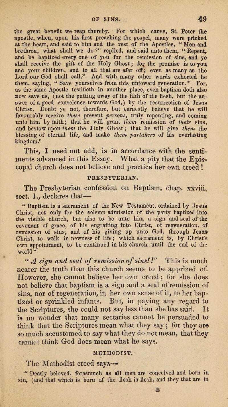 the great benefit we reap thereby. For which cause, St. Peter the apostle, when, upon his first preaching the gospel, many were pricked at the heart, and said to him and the rest of the Apostles, “ Men and brethren, what shall we do ?” replied, and said unto them, “Repent, and be baptized every one of you for the remission of sins, and ye shall receive the gift of the Holy Ghost; fo£ the promise is to you and your children, and to all that are afar off; even as many as the Lord our God shall call.” And with many other words exhorted he them, saying, “ Save yourselves from this untoward generation.” For, as the same Apostle testifieth in another place, even baptism doth also now save us, (not the putting away of the filth of the flesh, but the an¬ swer of a good conscience towards God,) by the resurrection of Jesus Christ. Doubt ye not, therefore, but earnestly believe that he will favourably receive these present persons, truly repenting, and coming unto him by faith; that he will grant them remission of their sins, and bestow upon them the Holy Ghost; that he will give them the blessing of eternal life, and make them partakers of his everlasting kingdom.” This, I need not add, is in accordance with the senti¬ ments advanced in this Essay. What a pity that the Epis¬ copal church does not believe and practice her own creed ! PRESBYTERIAN. The Presbyterian confession on Baptism, chap, xxviii, sect. 1., declares that— “ Baptism is a sacrament of the New Testament, ordained by Jesus Christ, not only for the solemn admission of the party baptized into the visible church, but also to be unto him a sign and seal of the covenant of grace, of his engrafting into Christ, of regeneration, of remission of sins, and of his giving up unto God, through Jesus Christ, to walk in newness of life; which sacrament is, by Christ's own appointment, to be continued in his church until the end of the world.” “A sign and seal of remission of sins!!” This is much nearer the truth than this church seems to be apprized of. However, she cannot believe her own creed; for she does not believe that baptism is a sign and a seal of remission of sin9, nor of regeneration, in her own sense of it, to her bap¬ tized or sprinkled infants. But, in paying any regard to the Scriptures, she could not say less than she has said. It is no wonder that many sectaries cannot be persuaded to think that the Scriptures mean what they say; for they are so much accustomed to say what they do not mean, that they cannot think God does mean what he says. Methodist. The Methodist creed says— “ Dearly beloved, forasmuch as all men are conceived and bom in sin, (and that which is bom of the flesh is flesh, and they that are in E