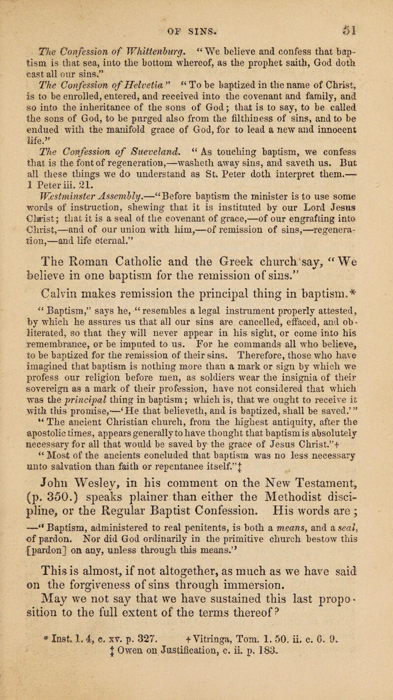 The Confession of Whittenburg. “ We believe and confess that bap¬ tism is that sea, into the bottom whereof, as the prophet saith, God doth east all our sins.” The Confession of Helvetia ” “ To be baptized in the name of Christ, is to be enrolled, entered, and received into the covenant and family, and so into the inheritance of the sons of God; that is to say, to be called the sons of God, to be purged also from the filthiness of sins, and to be endued with the manifold graee of God, for to lead a new and innocent life.” The Confession of Sueveland. “ As touching baptism, we confess that is the font of regeneration,—washeth away sins, and saveth us. But all these things we do understand as St. Peter doth interpret them.— 1 Peter iii. 21. Westminster Assembly.—“Before baptism the minister is to use some words of instruction, shewing that it is instituted by our Lord Jesus Chsist; that it is a seal of the covenant of grace,—of our engrafting into Christ,—and of our union with liim,—of remission of sins,—regenera¬ tion,—and life eternal.” The Roman Catholic and the Greek church say, “We believe in one baj)tism for the remission of sins.” Calvin makes remission the principal thing in baptism.* “ Baptism,” says he, “ resembles a legal instrument properly attested, by which he assures us that all our sins are cancelled, effaced, and oh - literated, so that they will never appear in his sight, or come into his remembrance, or be imputed to us. For he commands all who believe, to be baptized for the remission of their sins. Therefore, those who have imagined that baptism is nothing more than a mark or sign by which we profess our religion before men, as soldiers wear the insignia of their sovereign as a mark of their profession, have not considered that which was tke principal thing in baptism; which is, that we ought to receive it with this promise,—‘He that believeth, and is baptized, shall be saved.’” “ The ancient Christian chureh, from the highest antiquity, after the apostolic times, appears generally to have thought that baptism is absolutely necessary for all that would be saved by the grace of Jesus Christ.”+ “ Most of the ancients concluded that baptism was no less necessary unto salvation than faith or repentanee itself.” j John Wesley, in his comment on the New Testament, (p. 350.) speaks plainer than either the Methodist disci¬ pline, or the Regular Baptist Confession. His words are ; —“ Baptism, administered to real penitents, is both a means, and a seal, of pardon. Nor did God ordinarily in the primitive church bestow this [pardon] on any, unless through this means.’ * This is almost, if not altogether, as much as we have said on the forgiveness of sins through immersion. May we not say that we have sustained this last propo • sition to the full extent of the terms thereof ? * Inst. 1. 4, e. sv. p. 327. + Vitringa, Tom. 1. 50. ii. c. 6. 9- | Owen on Justification, c. ii. p. 183.