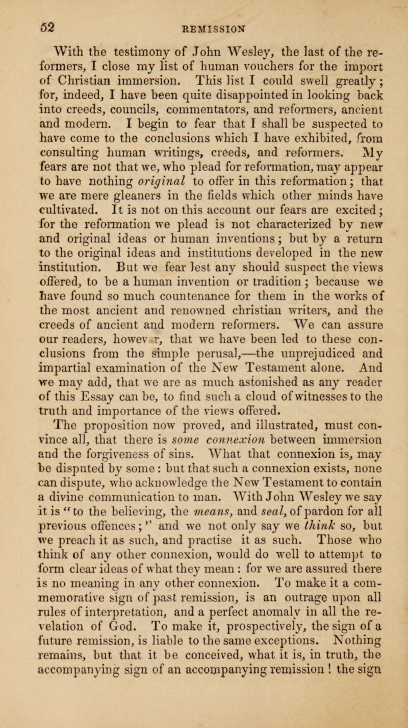 With the testimony of John Wesley, the last of the re¬ formers, I close my list of human vouchers for the import of Christian immersion. This list I could swell greatly; for, indeed, I have been quite disappointed in looking back into creeds, councils, commentators, and reformers, ancient and modern. I begin to fear that I shall be suspected to have come to the conclusions which I have exhibited, from consulting human writings, creeds, and reformers. My fears are not that we, who plead for reformation, may appear to have nothing original to offer in this reformation; that we are mere gleaners in the fields which other minds have cultivated. It is not on this account our fears are excited ; for the reformation we plead is not characterized bv new and original ideas or human inventions; but by a return to the original ideas and institutions developed in the new institution. But we fear lest any should suspect the views offered, to be a human invention or tradition; because we have found so much countenance for them in the works of the most ancient and renowned Christian writers, and the creeds of ancient and modern reformers. We can assure our readers, howev er, that we have been led to these con¬ clusions from the simple perusal,—the unprejudiced and impartial examination of the New Testament alone. And we may add, that we are as much astonished as any reader of this Essay can be, to find such a cloud of witnesses to the truth and importance of the views offered. The proposition now proved, and illustrated, must con¬ vince all, that there is some connexion between immersion and the forgiveness of sins. What that connexion is, may be disputed by some : but that such a connexion exists, none can dispute, who acknowledge the New Testament to contain a divine communication to man. With John Wesley we say it is “to the believing, the means, and seal, of pardon for all previous offences;’’ and we not only say we think so, but we preach it as such, and practise it as such. Those who think of any other connexion, w'ould do w'ell to attempt to form clear ideas of what they mean : for wre are assured there is no meaning in any other connexion. To make it a com- memorative sign of past remission, is an outrage upon all rules of interpretation, and a perfect anomaly in all the re¬ velation of God. To make it, prospectively, the sign of a future remission, is liable to the same exceptions. Nothing remains, but that it be conceived, what it is, in truth, the accompanying sign of an accompanying remission ! the sign