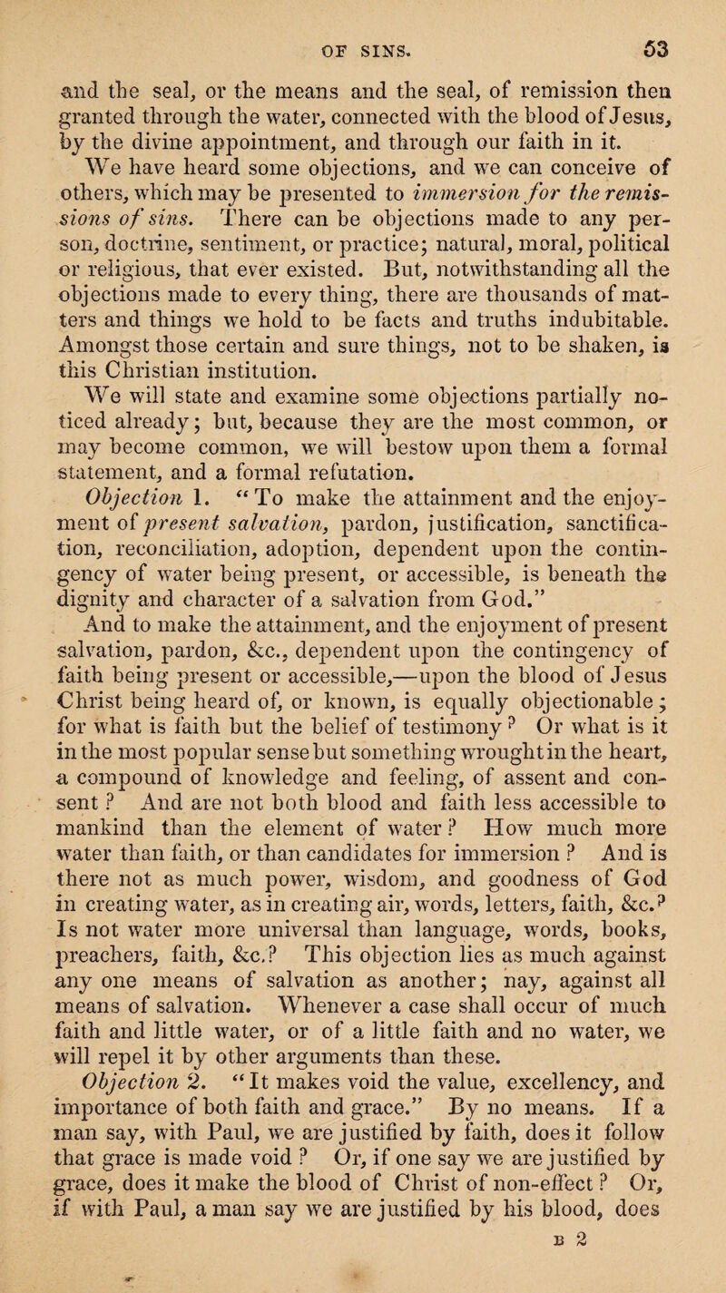 and the seal, or the means and the seal, of remission then granted through the water, connected with the blood of Jesus, by the divine appointment, and through our faith in it. We have heard some objections, and we can conceive of others, which may he presented to immersion for the remis¬ sions of sins. There can he objections made to any per¬ son, doctrine, sentiment, or practice; natural, moral, political or religious, that ever existed. But, notwithstanding all the objections made to every thing, there are thousands of mat¬ ters and things we hold to he facts and truths indubitable. Amongst those certain and sure things, not to be shaken, ia this Christian institution. We will state and examine some objections partially no¬ ticed already; hut, because they are the most common, or may become common, wre will bestow upon them a formal statement, and a formal refutation. Objection 1. “To make the attainment and the enjoy¬ ment of present salvation, pardon, justification, sanctifica¬ tion, reconciliation, adoption, dependent upon the contin¬ gency of water being present, or accessible, is beneath the dignity and character of a salvation from God.” And to make the attainment, and the enjoyment of present salvation, jmrdon, &c., dependent upon the contingency of faith being present or accessible,—ivpon the blood of J esus Christ being heard of, or known, is equally objectionable; for what is faith but the belief of testimony? Or what is it in the most popular sense but something wrought in the heart, a compound of knowledge and feeling, of assent and con¬ sent ? And are not both blood and faith less accessible to mankind than the element of water ? How much more water than faith, or than candidates for immersion P And is there not as much power, wisdom, and goodness of God in creating water, as in creating air, words, letters, faith, &c.? Is not water more universal than language, words, books, preachers, faith, &c.P This objection lies as much against any one means of salvation as another; nay, against all means of salvation. Whenever a case shall occur of much faith and little water, or of a little faith and no water, we will repel it by other arguments than these. Objection 2. “It makes void the value, excellency, and importance of both faith and grace.” By no means. If a man say, with Paul, we are justified by faith, does it follow that grace is made void ? Or, if one say we are justified by grace, does it make the blood of Christ of non-effect ? Or, if with Paul, a man say we are justified by his blood, does B 2