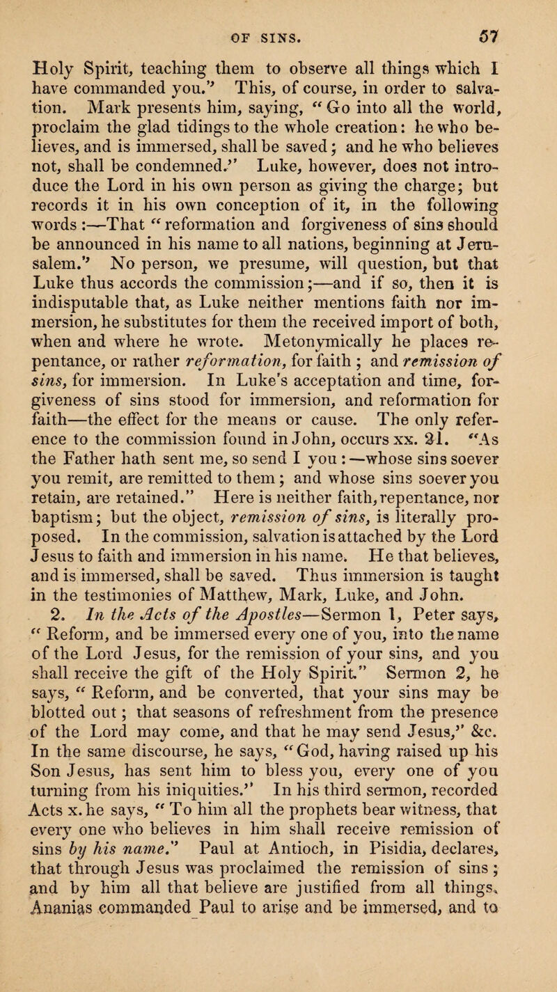 Holy Spirit, teaching them to observe all things which I have commanded you.’* This, of course, in order to salva¬ tion. Mark presents him, saying,  Go into all the world, proclaim the glad tidings to the whole creation: he who be¬ lieves, and is immersed, shall be saved; and he who believes not, shall be condemned/’ Luke, however, does not intro¬ duce the Lord in his own person as giving the charge; but records it in his own conception of it, in the following words :—That reformation and forgiveness of sins should be announced in his name to all nations, beginning at Jeru¬ salem.M No person, we presume, will question, but that Luke thus accords the commission;—and if so, then it is indisputable that, as Luke neither mentions faith nor im¬ mersion, he substitutes for them the received import of both, when and where he wrote. Metonymically he places re¬ pentance, or rather reformation, for faith ; and remission of sins, for immersion. In Luke’s acceptation and time, for¬ giveness of sins stood for immersion, and reformation for faith—the effect for the means or cause. The only refer¬ ence to the commission found in John, occurs xx. SI. As the Father hath sent me, so send I vou :—whose sins soever you remit, are remitted to them; and whose sins soever you retain, are retained.” Here is neither faith,repentance, nor baptism; but the object, remission of sins, is literally pro¬ posed. In the commission, salvation is attached by the Lord Jesus to faith and immersion in his name. He that believes, and is immersed, shall be saved. Thus immersion is taught in the testimonies of Matthew, Mark, Luke, and John. 2. In the Acts of the Apostles—Sermon 1, Peter says,  Reform, and be immersed every one of you, into the name of the Lord Jesus, for the remission of your sins, and you shall receive the gift of the Holy Spirit” Sermon 2, he says,  Reform, and be converted, that your sins may be blotted out; that seasons of refreshment from the presence of the Lord may come, and that he may send Jesus,5' &c. In the same discourse, he says, God, having raised up his Son Jesus, has sent him to bless you, every one of you turning from his iniquities.” In his third seimon, recorded Acts x. he says, To him all the prophets bear witness, that every one who believes in him shall receive remission of sins by his name.'1 Paul at Antioch, in Pisidia, declares, that through Jesus was proclaimed the remission of sins; and by him all that believe are justified from all things* Ananias commanded Paul to arise and be immersed, and to