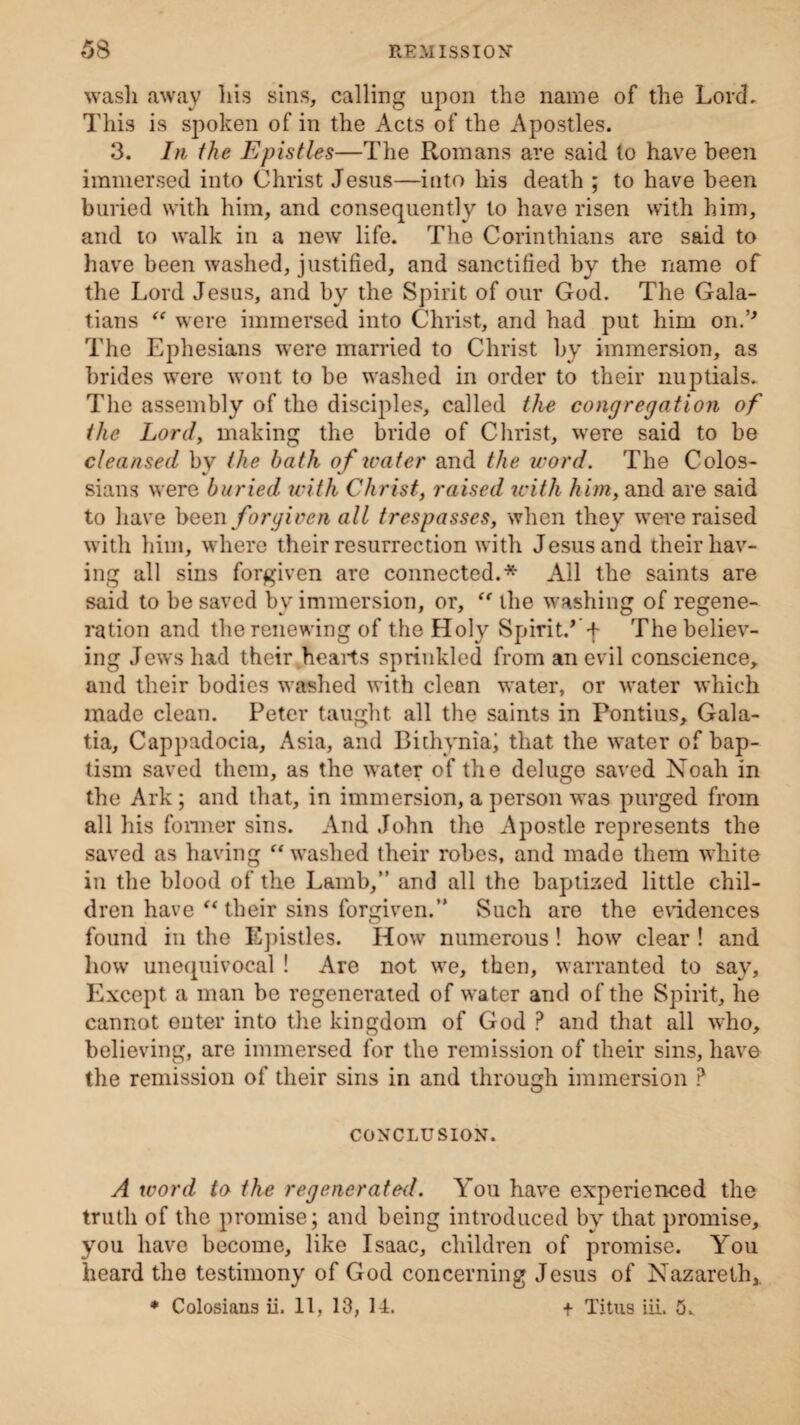 wash away his sins, calling upon the name of the Lord. This is spoken of in the Acts of the Apostles. 3. In the Epistles—The Romans are said to have been immersed into Christ Jesus—into his death ; to have been buried with him, and consequently to have risen with him, and to walk in a new life. The Corinthians are said to have been washed, justified, and sanctified by the name of the Lord Jesus, and by the Spirit of our God. The Gala¬ tians “ were immersed into Christ, and had put him on.’* The Ephesians were married to Christ by immersion, as brides were wont to be washed in order to their nuptials. The assembly of the disciples, called the congregation of the Lord, making the bride of Christ, were said to be cleansed by the hath of water and the word. The Colos- sians were buried with Christ, raised icith him, and are said to have been forgiven all trespasses, when they were raised with him, where their resurrection with Jesus and their hav¬ ing all sins forgiven are connected.* All the saints are said to be saved bv immersion, or, “ the washing of regene¬ ration and the renewing of the Holy Spirit.’ f The believ¬ ing Jews had their hearts sprinkled from an evil conscience, and their bodies washed with clean water, or water which made clean. Peter taught all the saints in Pontius, Gala¬ tia, Cappadocia, Asia, and Bithynia; that the water of bap¬ tism saved them, as the water of the deluge saved Noah in the Ark ; and that, in immersion, a person was purged from all his former sins. And John the Apostle represents the saved as having “ washed their robes, and made them white in the blood of the Lamb,” and all the baptized little chil¬ dren have “ their sins forgiven.” Such are the evidences found in the Epistles. How numerous! how clear ! and how unequivocal ! Are not we, then, warranted to say. Except a man be regenerated of water and of the Spirit, he cannot enter into the kingdom of God ? and that all who, believing, are immersed for the remission of their sins, have the remission of their sins in and through immersion P CONCLUSION. A word to the regenerated. You have experienced the truth of the promise; and being introduced by that promise, you have become, like Isaac, children of promise. You heard the testimony of God concerning Jesus of Nazareth, ♦ Colosians ii. 11, 13, 14. + Titus iii. 5v
