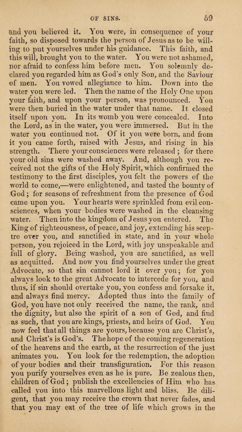 and you believed it. You were, in consequence of your faith, so disposed towards the person of Jesus as to be will¬ ing to put yourselves under his guidance. This faith, and this will, brought you to the water. You were not ashamed, nor afraid to confess him before men. You solemnly de¬ clared you regarded him as God’s only Son, and the Saviour of men. You vowed allegiance to him. Down into the water you were led. Then the name of the Holy One upon your faith, and upon your person, was pronounced. You were then buried in the water under that name. It closed itself upon you. In its womb you were concealed. Into the Lord, as in the water, you were immersed. But in the water you continued not. Of it you were born, and from it you came forth, raised with Jesus, and rising in his strength. There your consciences were released ; for there your old sins were washed away. And, although you re¬ ceived not the gifts of the Holy Spirit, which confirmed the testimony to the first disciples, you felt the powers of the world to come,—were enlightened, and tasted the bounty of God; for seasons of refreshment from the presence of God came upon you. Your hearts were sprinkled from evil con¬ sciences, when your bodies were washed in the cleansing water. Then into the kingdom of Jesus you entered. The King of righteousness, of peace, and joy, extending his scep¬ tre over you, and sanctified in state, and in your whole person, you rejoiced in the Lord, with joy unspeakable and full of glory. Being washed, you are sanctified, as well as acquitted. And now you find yourselves under the great Advocate, so that sin cannot lord it over you; for you always look to the great Advocate to intercede for you, and thus, if sin should overtake you, you confess and forsake it, and always find mercy. Adopted thus into the family of God, you have not only received the name, the rank, and the dignity, but also the spirit of a son of God, and find as such, that you are kings, priests, and heirs of God. You now feel that all things are yours, because you are Christ’s, and Christ’s is God’s. The hope of the coming regeneration of the heavens and the earth, at the resurrection of the just animates you. You look for the redemption, the adoption of your bodies and their transfiguration. For this reason you purify yourselves even as he is pure. Be zealous then, children of God; publish the excellencies of Him who has called you into this marvellous light and bliss. Be dili¬ gent, that you may receive the crown that never fades, and that you may eat of the tree of life which grows in the