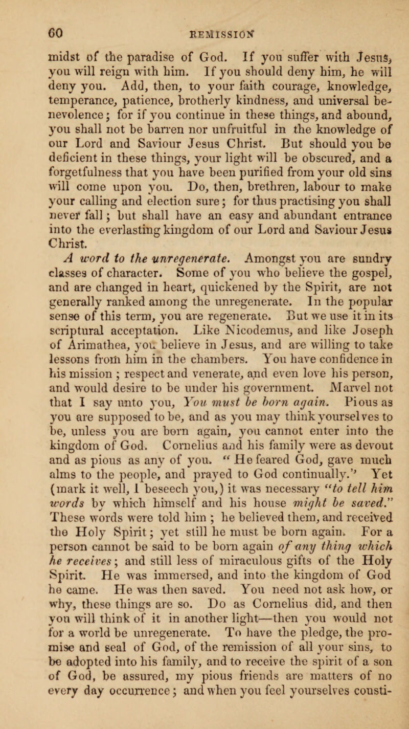 midst of the paradise of God. If you suffer with Jesusi you will reign with him. If you should deny him, he will deny you. Add, then, to your faith courage, knowledge, temperance, patience, brotherly kindness, and universal be¬ nevolence ; for if you continue in these things, and abound, you shall not be barren nor unfruitful in the knowledge of our Lord and Saviour Jesus Christ. But should you be deficient in these things, your light will be obscured, and a forgetfulness that you have been purified from your old sins will come upon you. Do, then, brethren, labour to make your calling and election sure; for thus practising you shall never fall; but shall have an easy and abundant entrance into the everlasting kingdom of our Lord and Saviour Jesus Christ. A word to the unregenerate. Amongst you are sundry classes of character. Some of you who believe the gospel, and are changed in heart, quickened by the Spirit, are not generally ranked among the unregenerate. In the popular sens© of this term, you are regenerate. But wTe use it in its scriptural acceptation. Like Nicodemus, and like Joseph of Arimathea, you believe in Jesus, and are willing to take lessons from him in the chambers. You have confidence in his mission ; respect and venerate, and even love his person, and would desire to be under his government. Marvel not that I say unto you. You must be born again. Pious as you are supposed to be, and as you may think yourselves to be, unless you are born again, you cannot enter into the kingdom of God. Cornelius and his family were as devout and as pious as any of you. “He feared God, gave much alms to the people, and prayed to God continually.’’ Yet (mark it well, 1 beseech you,) it was necessary “to tell him words by which himself and his house might be saved” These words were told him ; he believed them, and received the Holy Spirit; yet still he must be born again. For a person cannot be said to be bom again of any thing which he receives; and still less of miraculous gifts of the Holy Spirit. He was immersed, and into the kingdom of God he came. He was then saved. You need not ask how, or why, these things are so. Do as Cornelius did, and then yon will think of it in another light—then you would not for a world be unregenerate. To have the pledge, the pro¬ mise and seal of God, of the remission of all your sins, to bo adopted into his family, and to receive the spirit of a son of God, be assured, my pious friends are matters of no every day occurrence; and when you feel yourselves cousti-