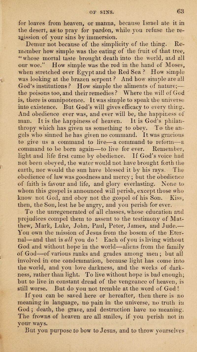 for loaves from heaven, or manna, because Israel ate it in the desert, as to pray for pardon, while you refuse the re¬ mission of your sins by immersion. Demur not because of the simplicity of the thing. Re¬ member how simple was the eating of the fruit of that tree, “whose mortal taste brought death into the world, and all our woe.” H ow simple was the rod in the hand of Moses, when stretched over Egypt and the Red Sea P How simple w^as looking at the brazen serpent ? And how simple are all God’s institutions ? How simple the aliments of nature;— the poisons too, and their remedies ? Where the will of God is, there is omnipotence. It was simple to speak the universe into existence. But God’s will gives efficacy to every thing. And obedience ever was, and ever will be, the happiness of man. It is the happiness of heaven. It is God’s philan¬ thropy which has given us something to obey. To the an¬ gels who sinned he has given no command. It was gracious to give us a command to live—a command to reform—a command to be born again—to live for ever. Remember, light and life first came by obedience. If God’s voice had not been obeyed, the water would not have brought forth the earth, nor would the sun have blessed it by his rays. The obedience of lawr was goodness and mercy; but the obedience of faith is favour and life, and glory everlasting. None to whom this gospel is announced will perish, except those who know not God, and obey not the gospel of his Son. Kiss, then, the Son, lest he be angry, and you perish for ever. To the unregenerated of all classes, whose education and prejudices compel them to assent to the testimony of Mat¬ thew, Mark, Luke, John, Paul, Peter, James, and Jude.— You own the mission of Jesus from the bosom of the Eter¬ nal—and that is all you do ! Each of you is living without God and without hope in the world—aliens from the family of God—of various ranks and grades among men ; but all involved in one condemnation, because light has come into the world, and you love darkness, and the works of dark¬ ness, rather than light. To live without hope is bad enough; but to live in constant dread of the vengeance of heaven, is still worse. But do you not tremble at the word of God ! If you can be saved here or hereafter, then there is no meaning in language, no pain in the universe, no truth in God; death, the grave, and destruction have no meaning. The frowns of heaven are all smiles, if you perish not in your wnys. But you purpose to bow to Jesus, and to throw yourselves