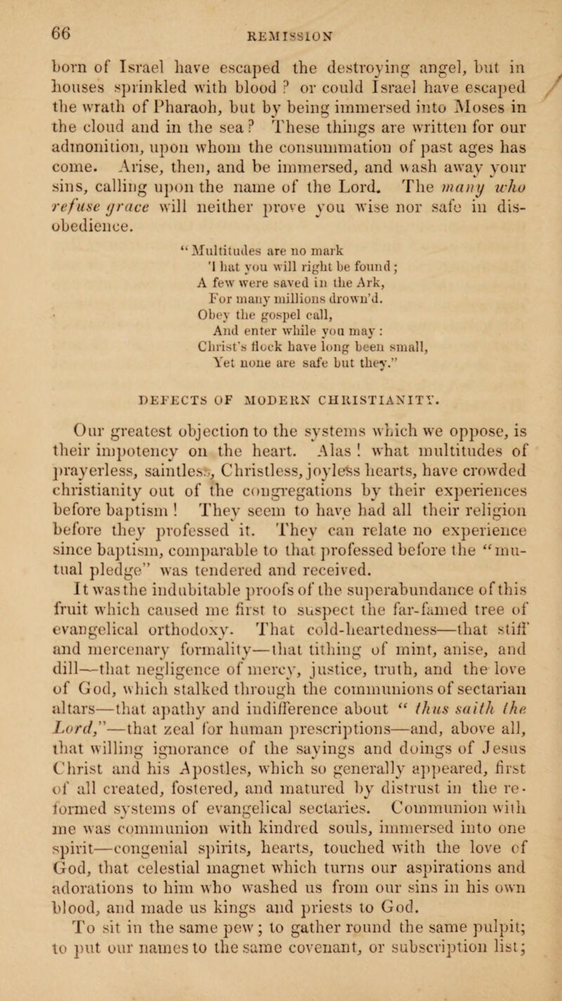born of Israel have escaped the destroying angel, but in houses sprinkled with blood ? or could Israel have escaped the wrath of Pharaoh, but by being immersed into Moses in the cloud and in the sea P These things are written for our admonition, upon whom the consummation of past ages has come. Arise, then, and be immersed, and wash away your sins, calling upon the name of the Lord. The many who refuse grace will neither prove you wise nor safe in dis¬ obedience. “Multitudes are no mark '1 hat you will right be found ; A few were saved in the Ark, For many millions drown’d. Obey the gospel call, And enter while you may : Christ’s flock have long been small, Yet none are safe but they.” DEFECTS OF MODERN CHRISTIANITY. Our greatest objection to the systems which we oppose, is their impotency on the heart. Alas ! what multitudes of prayerless, sain ties?;, Christless, joyless hearts, have crowded Christianity out of the congregations by their experiences before baptism ! They seem to have had all their religion before they professed it. They can relate no experience since baptism, comparable to that professed before the “mu¬ tual pledge” was tendered and received. It was the indubitable proofs of the superabundance of this fruit which caused me first to suspect the far-famed tree of evangelical orthodoxy. That cold-heartedness—that stiff and mercenary formality—that tithing of mint, anise, and dill—that negligence of mercy, justice, truth, and the love of God, which stalked through the communions of sectarian altars—that apathy and indifference about “ thus saith (he Lord,—that zeal for human prescriptions—and, above all, that willing ignorance of the sayings and doings of Jesus Christ and his Apostles, which so generally appeared, first of all created, fostered, and matured by distrust in the re¬ formed systems of evangelical sectaries. Communion with me was communion with kindred souls, immersed into one spirit—congenial spirits, hearts, touched with the love ef God, that celestial magnet which turns our aspirations and adorations to him who washed us from our sins in his own blood, and made us kings and priests to God. To sit in the same pew; to gather round the same pulpit; to put our names to the same covenant, or subscription list;