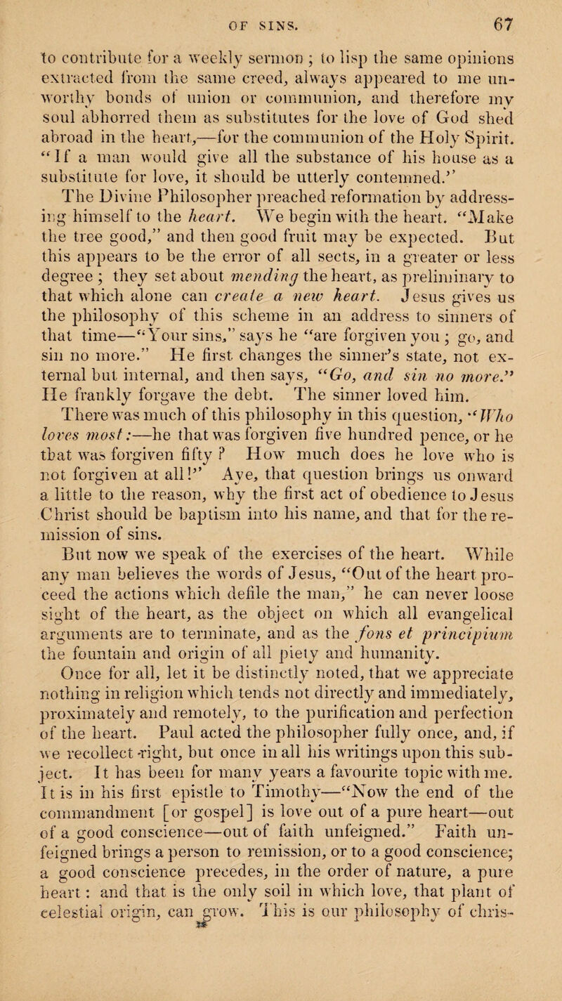 to contribute for a weekly sermon ; to lisp the same opinions extracted from the same creed, always appeared to me un¬ worthy bonds of union or communion, and therefore my soul abhorred them as substitutes for the love of God shed abroad in the heart,—for the communion of the Holy Spirit. “If a man would give all the substance of his house as a substitute for love, it should be utterly contemned.’’ The Divine Philosopher preached reformation by address¬ ing himself to the heart. We begin with the heart. “Make the tree good,” and then good fruit may be expected. But this appears to be the error of all sects, in a greater or less degree ; they set about mending the heart, as preliminary to that which alone can create a new heart. Jesus gives us the philosophy of this scheme in an address to sinners of that time—“Your sins/’says he “are forgiven you ; go, and sin no more.” He first changes the sinner’s state, not ex¬ ternal but internal, and then says, “Go, and sin no more.” He frankly forgave the debt. The sinner loved him. There was much of this philosophy in this question, “ Who loi'es most:—he that was forgiven five hundred pence, or he that was forgiven fifty P How much does he love who is not forgiven at all!’’ Aye, that question brings us onward a little to the reason, why the first act of obedience to Jesus Christ should be baptism into his name, and that for the re¬ mission of sins. Bnt now we speak of the exercises of the heart. While any man believes the words of Jesus, “Out of the heart pro¬ ceed the actions which defile the man,” he can never loose sight of the heart, as the object on which all evangelical arguments are to terminate, and as the fons et principium the fountain and origin of all piety and humanity. Once for all, let it be distinctly noted, that we appreciate nothing in religion which tends not directly and immediately, proximately and remotely, to the purification and perfection of the heart. Paul acted the philosopher fully once, and, if we recollect -right, but once in all his writings upon this sub¬ ject. It has been for many years a favourite topic with me. It is in his first epistle to Timothy—“Now the end of the commandment [or gospel] is love out of a pure heart—out of a good conscience—out of faith unfeigned.” Faith un¬ feigned brings a person to remission, or to a good conscience; a good conscience precedes, in the order of nature, a pure heart: and that is the only soil in which love, that plant of celestial origin, can grow. This is our philosophy of chris-
