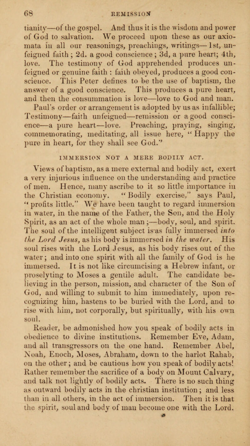 tianity—of the gospel. And thus it is the wisdom and power of God to salvation. We proceed upon these as our axio- mata in all our reasonings, preachings, writings—1st, un¬ feigned faith ; 2d. a good conscience; 3d, a pure heart; 4th, love. The testimony of God apprehended produces un¬ feigned or genuine faith : faith obeyed, produces a good con¬ science. This Peter defines to be the use of baptism, the answer of a good conscience. This produces a pure heart, and then the consummation is love—love to God and man. Paul’s order or arrangement is adopted bv us as infallible; Testimony—faith unfeigned—remission or a good consci¬ ence—a pure heart—love. Preaching, praying, singing, commemorating, meditating, all issue here, “ Happy the pure in heart, for they shall see God.’' IMMERSION NOT A MERE BODILY ACT. Views of baptism, as a mere external and bodily act, exert a very injurious influence on the understanding and practice of men. Hence, many ascribe to it so little importance in the Christian economy. “ Bodily exercise,” says Paul, “ profits little.” We have been taught to regard immersion in water, in the name of the Father, the Son, and the Holy Spirit, as an act of the whole man;—body, soul, and spirit. The soul of the intelligent subject is-as fully immersed into the Lord Jesus, as his body is immersed in the water. His soul rises with the Lord Jesus, as his body rises out of the water; and into one spirit with all the family of God is he immersed. It is not like circumcising a Hebrew infant, or proselyting to Moses a gentile adult. The candidate be¬ lieving in the person, mission, and character of the Son of God, and willing to submit to him immediately, upon re¬ cognizing him, hastens to be buried with the Lord, and to rise with him, not corporally, but spiritually, with his own soul. Reader, be admonished how you speak of bodily acts in obedience to divine institutions. Remember Eve, Adam, and all transgressors on the one hand. Remember Abel, Xoah, Enoch, Moses, Abraham, down to the harlot Rahab, on the other; and he cautious how you speak of bodily acts! Rather remember the sacrifice of a body on Mount Calvary, and talk not lightly of bodily acts. There is no such thing as outward bodily acts in the Christian institution; and less than in all others, in the act of immersion. Then it is that the spirit, soul and body of man become one with the Lord.
