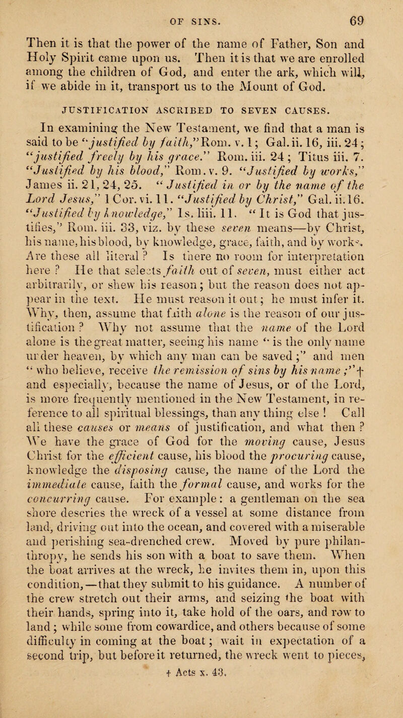 Then it is that the power of the name of Father, Son and Holy Spirit came upon us. Then it is that we are enrolled among the children of God, and enter the ark, which will, if we abide in it, transport us to the Mount of God. justification ascribed to seven causes. In examining the New Testament, we find that a man is said to he ‘'justified by faith” Rom. v. 1; Gal.ii. 16, iii. 24; “justified freely by his grace. Horn. iii. 24 ; Titus iii. 7. “Justified by his blood, Rom.v. 9. “Justified by works James ii. 21, 24, 25. “ Justified in or by the name of the Lord Jesus, 1 Cor. vi. 11. “Justified by Christ,” Gal. ii. 16. “Justified by /> nowledge,” 1 s. liii. 11. “ It is God that jus¬ tifies,’’ Rom. iii. S3, viz. by these seven means—by Christ, liis name, his blood, by knowledge, grace, faith, and by works, Are these ail literal P Is there no room for interpretation here P He that selects fait h out of seven, must either act arbitrarily, or shew his reason; but the reason does not ap¬ pear in the text. He must reason it out; he must infer it. Why, then, assume that faith alone is the reason of our jus¬ tification ? Why not assume that the name of the Lord alone is the great matter, seeing his name “ is the only name urder heaven, by which any man can be saved and men who believe, receive the remission of sms by his name ;’’j- and especially, because the name of Jesus, or of the Lord, is more frequently mentioned in the New Testament, in re¬ ference to all spiritual blessings, than any thing else ! Call all these causes or means of justification, and what then ? We have the grace of God for the moving cause, Jesus Christ for the efficient cause, his blood the procuring cause, knowledge the disposing cause, the name of the Lord the immediate cause, faith the formal cause, and works for the concurring cause. For example: a gentleman on the sea shore descries the wreck of a vessel at some distance from land, driving out into the ocean, and covered with a miserable and perishing sea-drenched crew. Moved by pure philan¬ thropy, he sends his son with a boat to save them. When the boat arrives at the wreck, he invites them in, upon this condition, — that they submit to his guidance. A number of the crew stretch out their arms, and seizing the boat with their hands, spring into it, take hold of the oars, and row to land; while some from cowardice, and others because of some difficulty in coming at the boat; wait in expectation of a second trip, but before it returned, the wreck went to pieces, t Acts x. 43.