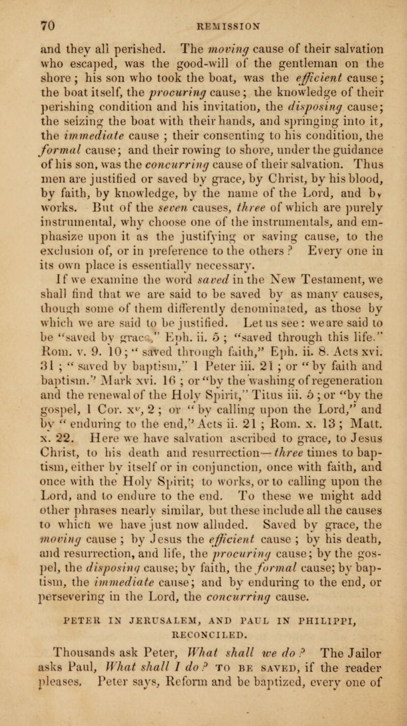 and they all perished. The moving cause of their salvation who escaped, was the good-will of the gentleman on the shore; his son who took the boat, was the efficient cause; the boat itself, the procuring cause; the knowledge of their perishing condition and his invitation, the disposing cause; the seizing the boat with their hands, and springing into it, the immediate cause ; their consenting to his condition, the formal cause; and their rowing to shore, under the guidance of his son, was the concurring cause of their salvation. Thus men are justified or saved by grace, by Christ, by his blood, by faith, hy knowledge, by the name of the Lord, and bv works. But of the seven causes, three of which are purely instrumental, why choose one of the instrumentals, and em- phasize upon it as the justifying or saving cause, to the exclusion of, or in preference to the others ? Every one in its own place is essentially necessary. If we examine the word saved in the New Testament, we shall find that we are said to be saved bv as many causes, though some of them differently denominated, as those by which we are said to be justified. Let us see: weare said to be “saved by graco,” Eph. ii. 5 ; “saved through this life.” Rom. v. 9. 10; “ saved through faith,” Eph. ii. 8. Actsxvi. 31 ; “ saved by baptism,” 1 Peter iii. 21 ; or “by faith and baptism.’’ Mark xvi. 16 ; or “by the washing of regeneration and the renewal of the Holy Spirit,” Titus iii. 6 ; or “by the gospel, 1 Cor. x*', 2 ; or “ by calling upon the Lord,” and by “ enduring to the end,’’Acts ii. 21 ; Rom. x. 13 ; Matt, x. 22. Here we have salvation ascribed to grace, to Jesus Christ, to his death and resurrection—three times to bap¬ tism, either by itself or in conjunction, once with faith, and once with the Holy Spirit; to works, or to calling upon the Lord, and to endure to the end. To these we might add other phrases nearly similar, but these include all the causes to which we have just now alluded. Saved by grace, the ■moving cause ; by Jesus the efficient cause ; by his death, and resurrection, and life, the procuring cause; by the gos¬ pel, the disposing cause; by faith, the formal cause; by bap¬ tism, the immediate cause; and by enduring to the end, or persevering in the Lord, the concurring cause. PETER IN JERUSALEM, AND PAUL IN THILIPPI, RECONCILED. Thousands ask Peter, What shall we do ? The Jailor asks Paul, What shall 1 do? to be saved, if the reader pleases, Peter says, Reform and be baptized, every one of