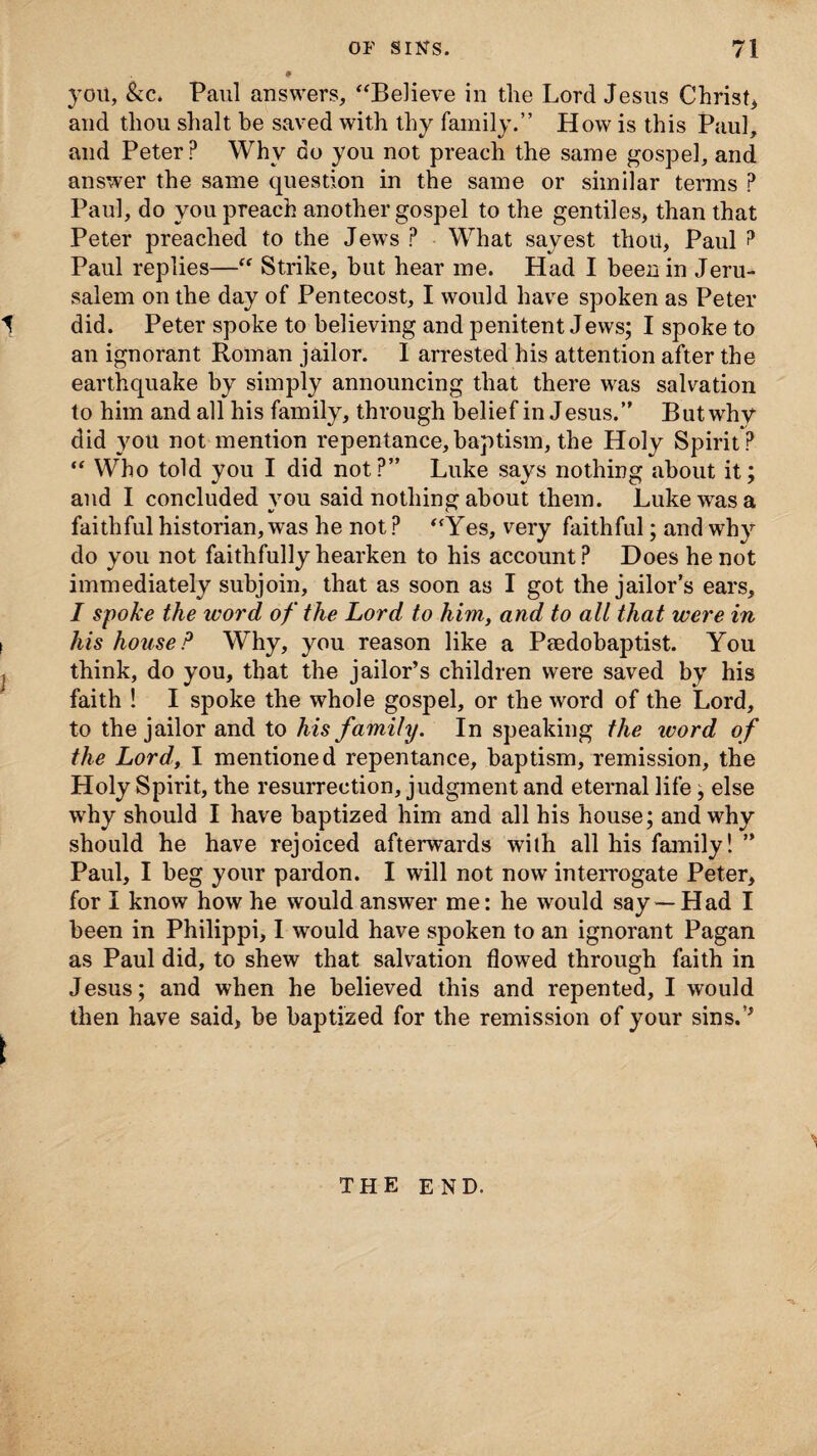 you, &c. Paul answers, “Believe in the Lord Jesus Christ, and thou shalt be saved with thy family.” How is this Paul, and Peter? Why do you not preach the same gospel, and answer the same question in the same or similar terms ? Paul, do you preach another gospel to the gentiles, than that Peter preached to the Jews ? What sayest thou, Paul ? Paul replies—“ Strike, but hear me. Had I been in Jeru¬ salem on the day of Pentecost, I would have spoken as Peter t did. Peter spoke to believing and penitent Jews; I spoke to an ignorant Roman jailor. I arrested his attention after the earthquake by simply announcing that there was salvation to him and all his family, through belief in Jesus.” But why did you not mention repentance, baptism, the Holy Spirit ? “ Who told you I did not?” Luke says nothing about it; and I concluded you said nothing about them. Luke was a faithful historian, was he not ? “Yes, very faithful; and why do you not faithfully hearken to his account? Does he not immediately subjoin, that as soon as I got the jailor’s ears, I spoke the word of the Lord to him, and to all that were in i his house ? Why, you reason like a Psedohaptist. You I think, do you, that the jailor’s children were saved by his faith ! I spoke the whole gospel, or the word of the Lord, to the jailor and to his family. In speaking the ivord of the Lord, I mentioned repentance, baptism, remission, the Holy Spirit, the resurrection, judgment and eternal life; else why should I have baptized him and all his house; and why should he have rejoiced afterwards wilh all his family! ” Paul, I beg your pardon. I will not now interrogate Peter, for I know how he would answer me: he would say —Had I been in Philippi, I would have spoken to an ignorant Pagan as Paul did, to shew that salvation flowed through faith in Jesus; and when he believed this and repented, I would then have said, be baptized for the remission of your sins.'’ THE END.