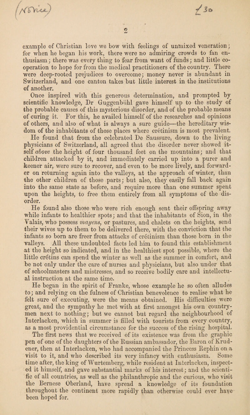 mvn, example of Christian love we bow with feelings of unmixed veneration; for when he began his work, there were no admiring crowds to fan en¬ thusiasm ; there was every thing to fear from want of funds; and little co¬ operation to hope for from the medical practitioners of the country. There were deep-rooted prejudices to overcome; money never is abundant in Switzerland, and one canton takes but little interest in the institutions of another. Once inspired with this generous determination, and prompted by scientific knowledge, Dr Guggenbiihl gave himself up to the study of the probable causes of this mysterious disorder, and of the probable means of curing it. For this, he availed himself of the researches and opinions of others, and also of what is always a sure guide—the hereditary wis¬ dom of the inhabitants of those places where cretinism is most prevalent. He found that from the celebrated De Saussure, down to the living physicians of Switzerland, all agreed that the disorder never showed it¬ self above the height of four thousand feet on the mountains; and that children attacked by it, and immediately carried up into a purer and keener air, were sure to recover, and even to be more lively, and forward¬ er on returning again into the valleys, at the approach of winter, than the other children of those parts; but also, they easily fall back again into the same state as before, and require more than one summer spent upon the heights, to free them entirely from all symptoms of the dis¬ order. He found also those who were rich enough sent their offspring away while infants to healthier spots; and that the inhabitants of Sion, in the Valais, who possess mayens, or pastures, and chalets on the heights, send their wives up to them to be delivered there, with the conviction that the infants so born are freer from attacks of cretinism than those born in the valleys. All these undoubted facts led him to found this establishment at the height so indicated, and in the healthiest spot possible, where the little cretins can spend the winter as well as the summer in comfort, and be not only under the care of nurses and physicians, but also under that of schoolmasters and mistresses, and so receive bodily care and intellectu¬ al instruction at the same time. He began in the spirit of Franke, whose example he so often alludes to; and relying on the fulness of Christian benevolence to realise what he felt sure of executing, were the means obtained. His difficulties were great, and the sympathy he met with at first amongst his own country¬ men next to nothing; but we cannot but regard the neighbourhood of Xnterlacken, which in summer is filled with tourists from every country, as a most providential circumstance for the success of the rising hospital. The first news that we received of its existence was from the graphic pen of one of the daughters of the Bussian ambassador, the Baron of Krud- ener, then at Interlacken, who had accompanied the Princess Bephin on a visit to it, and who described its very infancy with enthusiasm. Some time after, the king of Wurtemberg, while resident at Interlacken, inspect¬ ed it himself, and gave substantial marks of his interest; and the scienti¬ fic of all countries, as well as the philanthropic and the curious, who visit the Bernese Oberland, have spread a knowledge of its foundation throughout the continent more rapidly than otherwise could ever have been hoped for.