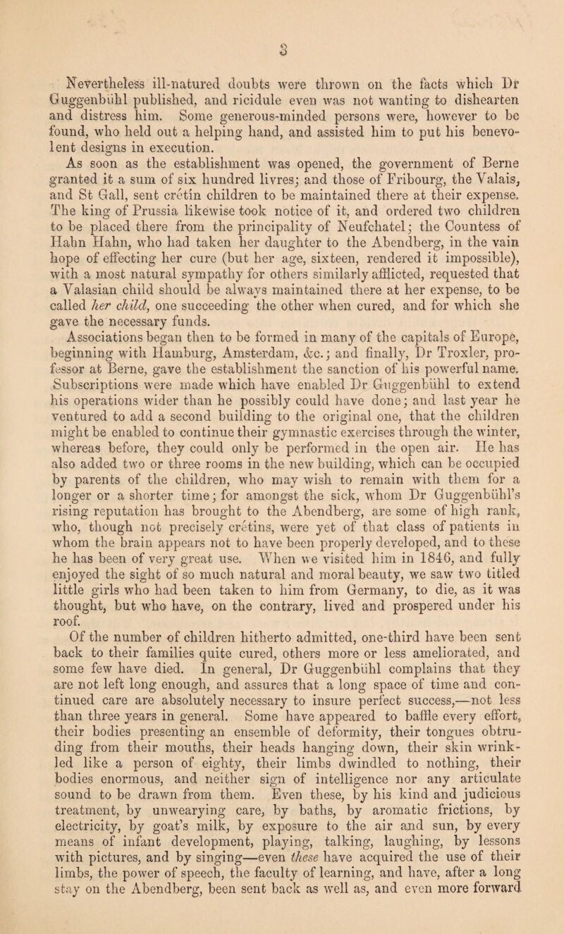Nevertheless ill-naturecl doubts were thrown on the facts which Dr Guggenbiihl published, and ricidule even was not wanting to dishearten and distress him. Some generous-minded persons were, however to be found, who held out a helping hand, and assisted him to put his benevo¬ lent designs in execution. As soon as the establishment was opened, the government of Berne granted it a sum of six hundred livres; and those of Fribourg, the Valais, and St Gall, sent cretin children to be maintained there at their expense. The king of Prussia likewise took notice of it, and ordered two children to be placed there from the principality of Neufchatel; the Countess of Hahn Hahn, who had taken her daughter to the Abendberg, in the vain hope of effecting her cure (but her age, sixteen, rendered it impossible), with a most natural sympathy for others similarly afflicted, requested that a Valasian child should be always maintained there at her expense, to be called her child, one succeeding the other when cured, and for which she gave the necessary funds. Associations began then to be formed in many of the capitals of Europe, beginning with Hamburg, Amsterdam, Ac.; and finally, Dr Troxler, pro¬ fessor at Berne, gave the establishment the sanction of his powerful name. Subscriptions were made which have enabled Dr Guggenbiihl to extend his operations wider than he possibly could have done; and last year he ventured to add a second building to the original one, that the children might be enabled to continue their gymnastic exercises through the winter, whereas before, they could only be performed in the open air. He has also added two or three rooms in the new building, which can be occupied by parents of the children, who may wish to remain with them for a longer or a shorter time; for amongst the sick, whom Dr Guggenbuhl’s rising reputation has brought to the Abendberg, are some of high rank, who, though not precisely cretins, were yet of that class of patients in whom the brain appears not to have been properly developed, and to these he has been of very great use. When we visited him in 1846, and fully enjoyed the sight of so much natural and moral beauty, we saw two titled little girls who had been taken to him from Germany, to die, as it was thought, but who have, on the contrary, lived and prospered under his roof. Of the number of children hitherto admitted, one-third have been sent back to their families quite cured, others more or less ameliorated, and some few have died. In general, Dr Guggenbiihl complains that they are not left long enough, and assures that a long space of time and con¬ tinued care are absolutely necessary to insure perfect success,—not less than three years in general. Some have appeared to baffle every effort, their bodies presenting an ensemble of deformity, their tongues obtru¬ ding from their mouths, their heads hanging down, their skin wrink¬ led like a person of eighty, their limbs dwindled to nothing, their bodies enormous, and neither sign of intelligence nor any articulate sound to be drawn from them. Even these, by his kind and judicious treatment, by unwearying care, by baths, by aromatic frictions, by electricity, by goat’s milk, by exposure to the air and sun, by every means of infant development, playing, talking, laughing, by lessons with pictures, and by singing—even these have acquired the use of their limbs, the power of speech, the faculty of learning, and have, after a long stay on the Abendberg, been sent back as well as, and even more forward