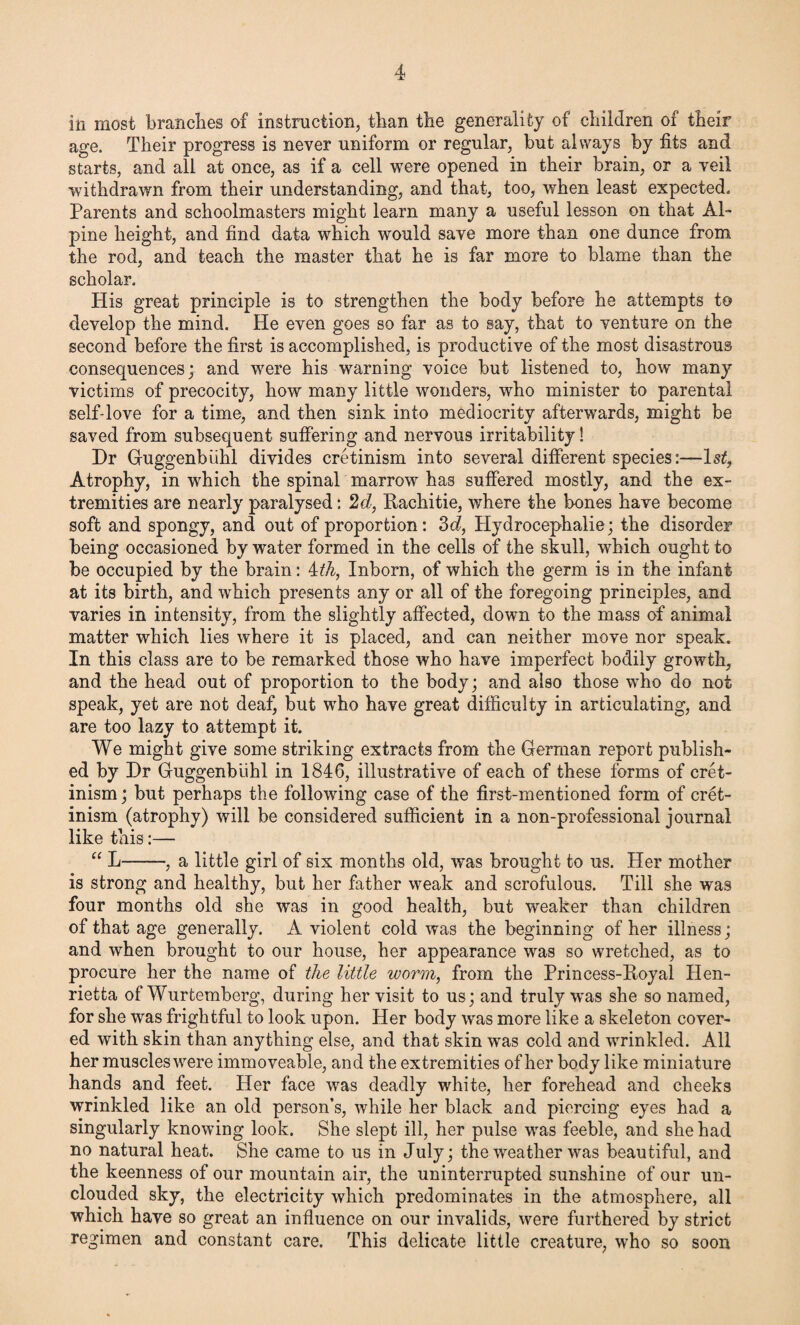 in most branches of instruction, than the generality of children of their age. Their progress is never uniform or regular, but always by fits and starts, and all at once, as if a cell were opened in their brain, or a veil withdrawn from their understanding, and that, too, when least expected. Parents and schoolmasters might learn many a useful lesson on that Al¬ pine height, and find data which would save more than one dunce from the rod, and teach the master that he is far more to blame than the scholar. His great principle is to strengthen the body before he attempts to develop the mind. He even goes so far as to say, that to venture on the second before the first is accomplished, is productive of the most disastrous consequences; and wrere his warning voice but listened to, how many victims of precocity, how many little wonders, who minister to parental self-love for a time, and then sink into mediocrity afterwards, might be saved from subsequent suffering and nervous irritability! Dr Guggenbiihl divides cretinism into several different species:—ls£, Atrophy, in which the spinal marrow has suffered mostly, and the ex¬ tremities are nearly paralysed: 2d, Rachitie, where the bones have become soft and spongy, and out of proportion: 3d, Hydrocephalie; the disorder being occasioned by water formed in the cells of the skull, which ought to be occupied by the brain: 4th, Inborn, of which the germ is in the infant at its birth, and which presents any or all of the foregoing principles, and varies in intensity, from the slightly affected, down to the mass of animal matter which lies where it is placed, and can neither move nor speak. In this class are to be remarked those who have imperfect bodily growth, and the head out of proportion to the body; and also those who do not speak, yet are not deaf, but who have great difficulty in articulating, and are too lazy to attempt it. We might give some striking extracts from the German report publish¬ ed by Dr Guggenbiihl in 1846, illustrative of each of these forms of cret¬ inism; but perhaps the following case of the first-mentioned form of cret¬ inism (atrophy) will be considered sufficient in a non-professional journal like this:— “ D-, a little girl of six months old, was brought to us. Her mother is strong and healthy, but her father weak and scrofulous. Till she was four months old she was in good health, but weaker than children of that age generally. A violent cold was the beginning of her illness; and when brought to our house, her appearance was so wretched, as to procure her the name of the little worm, from the Princess-Royal Hen¬ rietta of Wurtemberg, during her visit to us; and truly wras she so named, for she was frightful to look upon. Her body was more like a skeleton cover¬ ed with skin than anything else, and that skin was cold and wrinkled. All her muscles were immoveable, and the extremities of her body like miniature hands and feet. Her face was deadly white, her forehead and cheeks wrinkled like an old person’s, while her black and piercing eyes had a singularly knowing look. She slept ill, her pulse was feeble, and she had no natural heat. She came to us in July; the weather was beautiful, and the keenness of our mountain air, the uninterrupted sunshine of our un¬ clouded sky, the electricity which predominates in the atmosphere, all which have so great an influence on our invalids, were furthered by strict regimen and constant care. This delicate little creature, who so soon