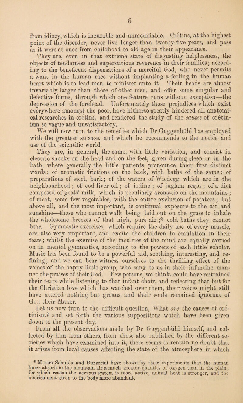 from idiocy, which is incurable and unmodifiable. Cretins, at the highest point of the disorder, never live longer than twenty-five years, and pass as it were at once from childhood to old age in their appearance. They are, even in that extreme state of disgusting helplessness, the objects of tenderness and superstitious reverence in their families; accord¬ ing to the beneficent dispensations of a merciful God, who never permits a want in the human race without implanting a feeling in the human heart which is to lead men to minister unto it. Their heads are almost invariably larger than those of other men, and offer some singular and defective forms, through which one feature runs without exception—the depression of the forehead. Unfortunately those prejudices which exist everywhere amongst the poor, have hitherto greatly hindered all anatomi¬ cal researches in cretins, and rendered the study of the causes of cretin¬ ism so vague and unsatisfactory. We will now turn to the remedies which Dr Guggenbiihl has employed with the greatest success, and which he recommends to the notice and use of the scientific world. They are, in general, the same, with little variation, ?md consist in electric shocks on the head and on the feet, given during sleep or in the bath, where generally the little patients pronounce their first distinct words; of aromatic frictions on the back, with baths of the same; of preparations of steel, bark; of the waters of Wiedegg, which are in the neighbourhood ; of cod liver oil; of iodine ; of juglam regia ; of a diet composed of goats’ milk, which is peculiarly aromatic on the mountains ; of meat, some few vegetables, with the entire exclusion of potatoes ; but above all, and the most important, is continual exposure to the air and sunshine—those who cannot walk being laid out on the grass to inhale the wholesome breezes of that high, pure air ;* cold baths they cannot bear. Gymnastic exercises, which require the daily use of every muscle, are also very important, and excite the children to emulation in their feats; whilst the exercise of the faculties of the mind are equally carried on in mental gymnastics, according to the powers of each little scholar. Music has been found to be a powerful aid, soothing, interesting, and re¬ fining; and we can bear witness ourselves to the thrilling effect of the voices of the happy little group, who sang to us in their infantine man¬ ner the praises of their God. Few persons, we think, could have restrained their tears while listening to that infant choir, and reflecting that but for the Christian love which has watched over them, their voices might still have uttered nothing but groans, and their souls remained ignorant of God their Maker. Let us now turn to the difficult question, What are the causes of cre¬ tinism? and set forth the various suppositions which have been given down to the present day. From all the observations made by Dr Guggenbiihl himself, and col¬ lected by him from others, from those also published by the different so¬ cieties which have examined into it, there seems to remain no doubt that it arises from local causes affecting the state of the atmosphere in which * Messrs Schublu and Buzzorini have shown by their experiments that the human lungs absorb in the mountain air a much greater quantity of oxygen than in the plain; for which reason the nervous system is more active, animal heat is stronger, and the nourishment given to the body more abundant.