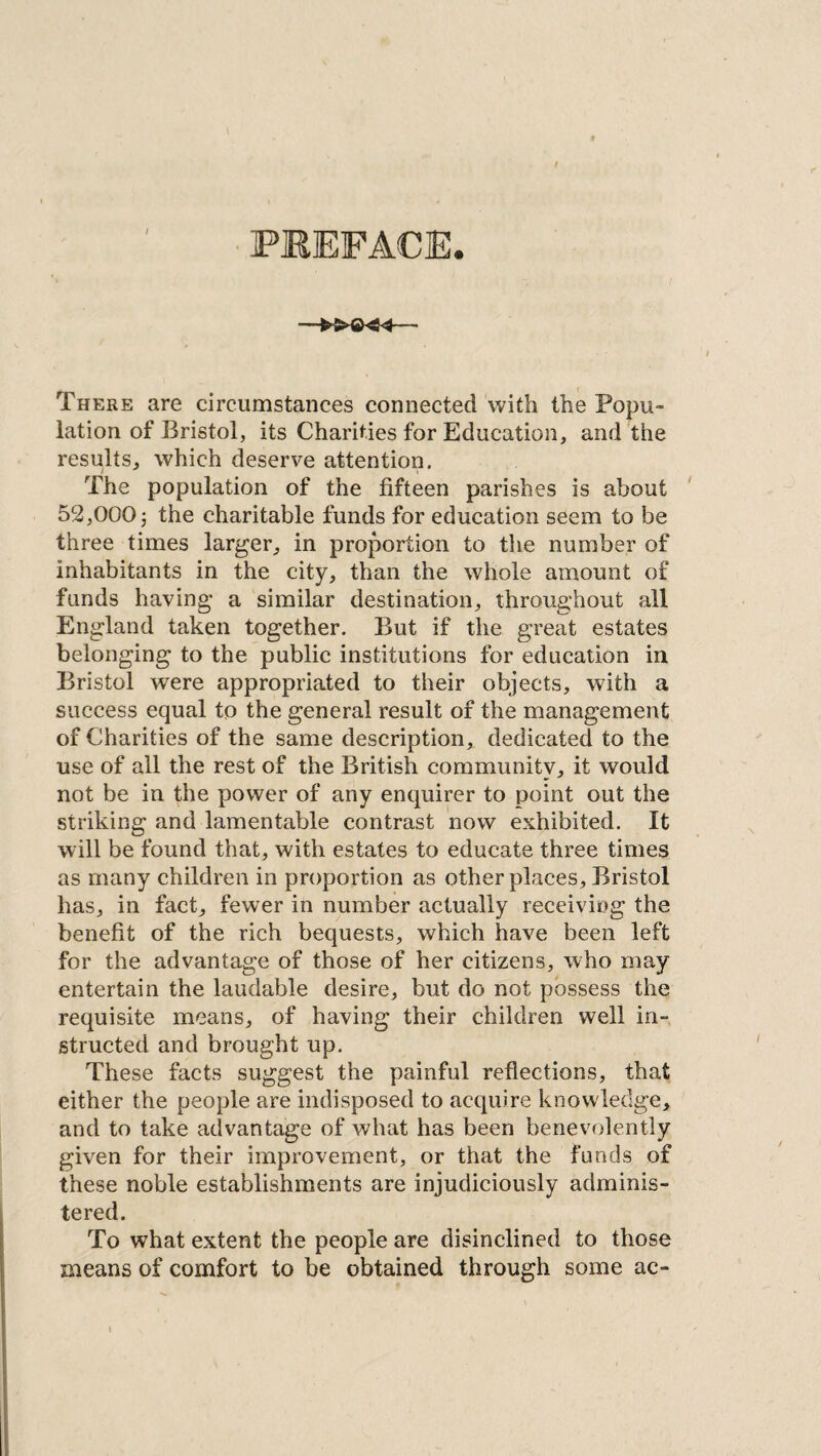 PKEFACE. There are circumstances connected with the Popu¬ lation of Bristol, its Charities for Education, and the results, which deserve attention. The population of the fifteen parishes is about 52,000 5 the charitable funds for education seem to be three times larger, in proportion to the number of inhabitants in the city, than the whole amount of funds having a similar destination, throughout all England taken together. But if the great estates belonging to the public institutions for education in Bristol were appropriated to their objects, with a success equal to the general result of the management of Charities of the same description, dedicated to the use of all the rest of the British community, it would not be in the power of any enquirer to point out the striking and lamentable contrast now exhibited. It will be found that, with estates to educate three times as many children in proportion as other places , Bristol has, in fact, fewer in number actually receiving the benefit of the rich bequests, which have been left for the advantage of those of her citizens, who may entertain the laudable desire, but do not possess the requisite means, of having their children well in¬ structed and brought up. These facts suggest the painful reflections, that either the people are indisposed to acquire knowledge, and to take advantage of what has been benevolently given for their improvement, or that the funds of these noble establishments are injudiciously adminis¬ tered. To what extent the people are disinclined to those means of comfort to be obtained through some ac-