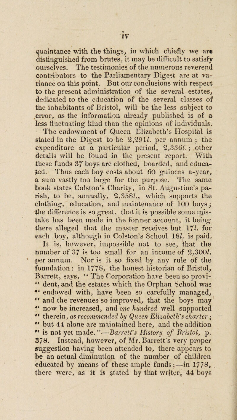 quaintance with the things, in which chiefly we art distinguished from brutes, it may be difficult to satisfy ourselves. The testimonies of the numerous reverend contributors to the Parliamentary Digest are at va¬ riance on this point. But our conclusions with respect to the present administration of the several estates, dedicated to the education of the several classes of the inhabitants of Bristol, will be the less subject to error, as the information already published is of a less fluctuating kind than the opinions of individuals. The endowment of Queen Elizabeth’s Hospital is stated in the Digest to be 2/291l. per annum 5 the expenditure at a particular period, 2,3361.j other details will be found in the present report. With these funds 37 boys are clothed, boarded, and educa¬ ted. Thus each boy costs about 60 guineas a-year, a sum vastly too large for the purpose. The same book states Colston’s Charity, in St. Augustine’s pa¬ rish, to be, annually, 2,358L, which supports the clothing, education, and maintenance of 100 boys ^ the difference is so great, that it is possible some mis¬ take has been made in the former account, it being there alleged that the master receives but 17k for each boy, although in Colston’s School 18k is paid. It is, however, impossible not to see, that the number of 37 is too small for an income of 2,300k ’ per annum. Nor is it so fixed by any rule of the foundation : in 1778, the honest historian of Bristol, Barrett, says, The Corporation have been so provi- 4i dent, and the estates which the Orphan School was endowed with, have been so carefully managed, st and the revenues so improved, that the boys may 4t now be increased, and one hundred well supported therein, as recommended by Queen Elizabeth's charter; *f but 44 alone are maintained here, and the addition is not yet made.”.—Barrett's History of Bristol, p. 378. Instead, however, of Mr. Barrett’s very proper suggestion having been attended to, there appears to be an actual diminution of the number of children educated by means of these ample funds 3—in 1778., there were, as it is stated by that writer* 44 boys