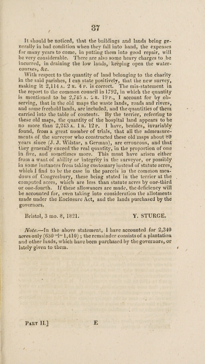 It should be noticed, that the buildings and lands being ge¬ nerally in bad condition when they fall into hand, the expenses for many years to come, in putting them into good repair, will be very considerable. There are also some heavy charges to be incurred, in draining the low lands, keeping open the water¬ courses, &c. With respect to the quantity of land belonging to the charity in the said parishes, 1 can state positively, that the new survey, making it 2,114 a. 2 r. 4 p. is correct. The mis-statement in the report to the common council in 1792, in which the quantity is mentioned to be 2,745 a. 2r. 19 p., I account for by ob¬ serving, that in the old maps the waste lands, roads and rivers, and some freehold lands, are included, and the quantities of them carried into the table of contents. By the terrier, referring to these old maps, the quantity of the hospital land appears to be no more than 2,243 a. 1 r. 12 p. I have, besides, invariably found, from a great number of trials, that all the admeasure¬ ments of the surveyor who constructed these old maps about 80 years since (J. J. Wilstar, a German), are erroneous, and that they generally exceed the real quantity, in the proportion of one in five, and sometimes more. This must have arisen either from a want of ability or integrity in the surveyor, or possibly in some instances from taking customary instead of statute acres, which 1 find to be the case in the parcels in the common mea¬ dows of Congresbury, these being stated in the terrier at the , computed acres, which are less than statute acres by one-third or one-fourth. If these allowances are made, the deficiency will be accounted for, even taking into consideration the allotments made under the Enclosure Act, and the lands purchased by the governors. Bristol, 3 mo. 8, 1821. Y. STURGE. Note.—In the above statement, 1 have accounted for 2,340 acres only (630 “1~ 1,410) ; the remainder consists of a plantation and other lands, which have been purchased by the governors, or lately given to them. * Part II ] E