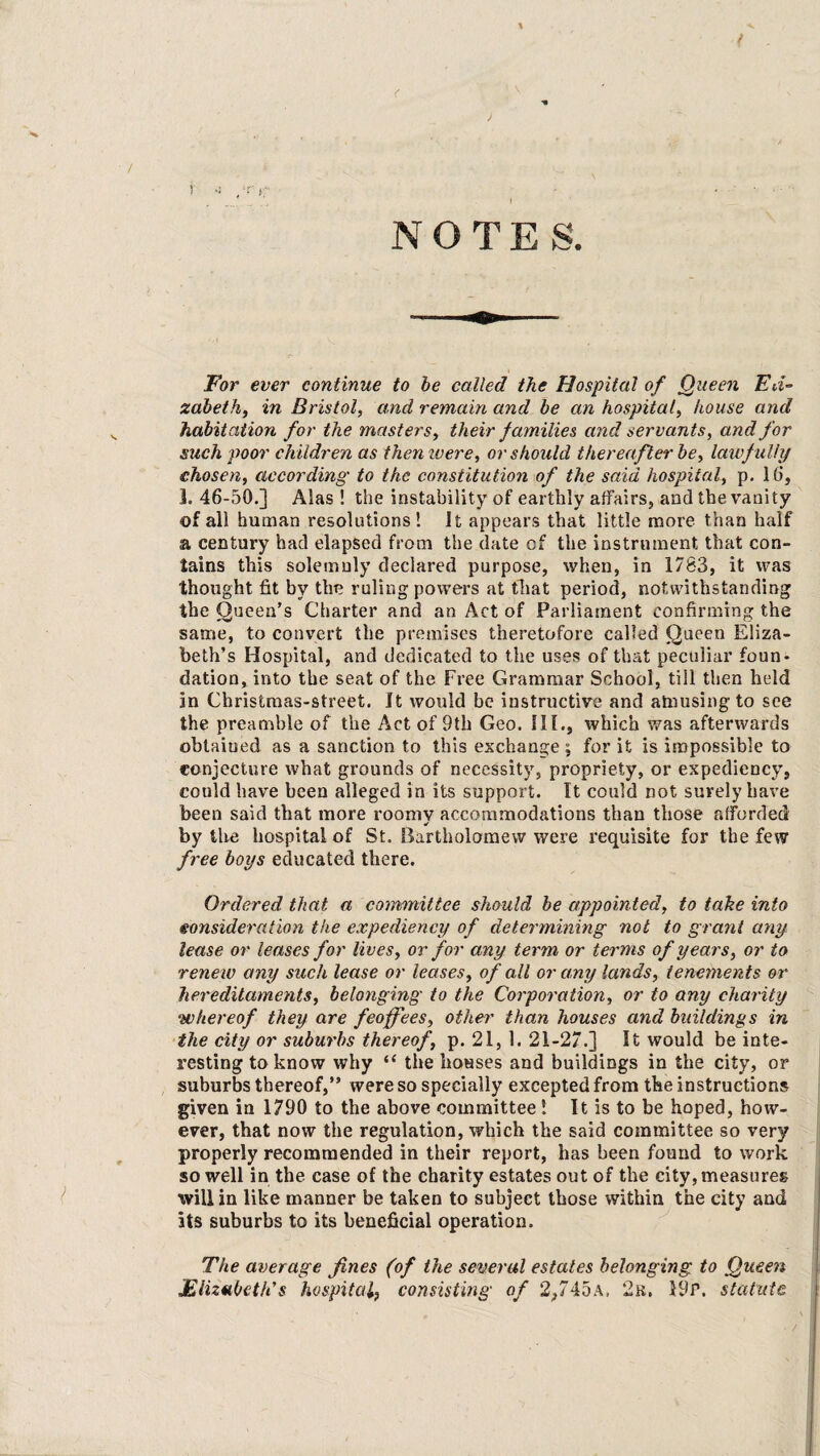 t ) ■ / , f . V ’ - V .1 , T | NOTES. For ever continue to be called the Hospital of Queen Eli¬ zabeth., in Bristol, and remain and be an hospital, house and habitation for the masters, their families and servants, and for such poor children as then were, or should thereafter be, lawfully chosen, according to the constitution of the said hospital, p. 16, 1. 46-50.] Alas ! the instability of earthly affairs, and the vanity of all human resolutions! It appears that little more than half a century had elapsed from the date of the instrument that con¬ tains this solemnly declared purpose, when, in 1783, it was thought fit by the ruling powers at that period, notwithstanding the Queen’s Charter and an Act of Parliament confirming the same, to convert the premises theretofore called Queen Eliza¬ beth’s Hospital, and dedicated to the uses of that peculiar foun¬ dation, into the seat of the Free Grammar School, till then held in Christmas-street. It would be instructive and amusing to see the preamble of the Act of 9th Geo. III., which was afterwards obtained as a sanction to this exchange; for it is impossible to conjecture what grounds of necessity, propriety, or expediency, could have been alleged in its support. It could not surely have been said that more roomv accommodations than those afforded * by the hospital of St. Bartholomew were requisite for the few free boys educated there. Ordered that a committee should be appointed, to take into consideration the expediency of determining not to grant any lease or leases for lives, or for any term or terms of years, or to ■renew any such lease or leases, of all or any lands, tenements or hereditaments, belonging to the Corporation, or to any charity whereof they are feoffees, other than houses and buildings in the city or suburbs thereof, p. 21, 1. 21-27.] It would be inte¬ resting to know why “ the houses and buildings in the city, or suburbs thereof,” were so specially excepted from the instructions given in 1790 to the above committee ! It is to be hoped, how¬ ever, that now the regulation, which the said committee so very properly recommended in their report, has been found to work so well in the case of the charity estates out of the city, measures will in like manner be taken to subject those within the city and its suburbs to its beneficial operation. The average fines (of the several estates belonging to Queen Elizabeth’s hospital} consisting of 2,745a, 2k. 19r. statute