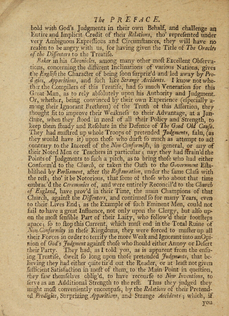 bold with God's Judgments in their own Behalf, and challenge an Entire and Implicit Credit of their Relations, tho5 reprefented under very Ambiguous ExprefEons and Circumftances, they will have no reafon to be angry with us, for having given the Title of The Oracles of the Diffenters to the Treatife. Baker in his Chronicles, among many other moft Excellent Obferva- tions, concerning the different Inclinations of various Nations, gives the Englifh the Character of being foon furpriz’d and led away by Pro- d, gies^ Apparitions, and fuch like Strange Accidents. I know not whe¬ ther the Compilers of this Treatife, had fo much Veneration for this Great Man, as to rely abfolutely upon his Authority and Judgment, Or, whether, being convinced by their own Experience (efpecially a- mong their Ignorant Brethren) of the Truth ot this Aflertion, they thought fit to improve their Weaknefs to their Advantage, at a Jun¬ cture, when they flood in need of all their Policy and’Strength, to keep them fteady and Refolute in the Defence of The Good Old Caufi. They had muftred up whole Troops of pretended Judgments, fain, (as they would have it) upon thofe who durft fo much as attempt to a£t contrary to the Intereft of the Non-Conformifts, in general, or any of their Noted Men or Teachers in particular $ nay, they had ffrain’d the Points of Judgments to fuch a pitch, as to bring thofe who had either Conform’d to the Church, or taken the Oath to the Government Efta- bliihed by Parliament, after the Refiaiiration, under the fame Clafs with the reft} tho5 it be Notorious, that foine of thofe who about that time embrac’d the Ceremonies of, and were entirely Reconcil'd to the Church of England, have prov’d in their Time, the main Champions of that Church, againft the Diffenters, and continued fo for many Years, even to their Lives End *, as the Example of fuch Eminent Men, could not fail to have a great Influence, not only upon the Clergy, but alfo up^ on the moft fenfible Part of their Laity, who follow’d their footfteps apace} fo to flop this Current, which muft end in the Total Ruine of Non-Conformity in thefe Kingdoms, they were forced to mufter up all their Forces in order to terrify the more Weak and Ignorant into anOpi- nion of God's Judgment againft thofe who fhould either Annoy or Defert their Party, They had, as I told yon, as is apparent from the enfit- , log Treatife, dwelt fo long upon thofe pretended Judgments, that be¬ lieving they had either quite tir’d out the Reader, or at leaft not given Sufficient Satisfa&ion in moft of them, to the Main Point in queftion, they faw themfelves oblig’d, to have redourfe to New Inventions, to Serve as an Additional Strength to the reft. Thus they judged they might moft conveniently encompafs, by the Relations of their Pretend¬ ed Prodigies, Su r prizing Apparitions, and Strange Accidents } which,.if , J , ' * - yon ; . t' : . '