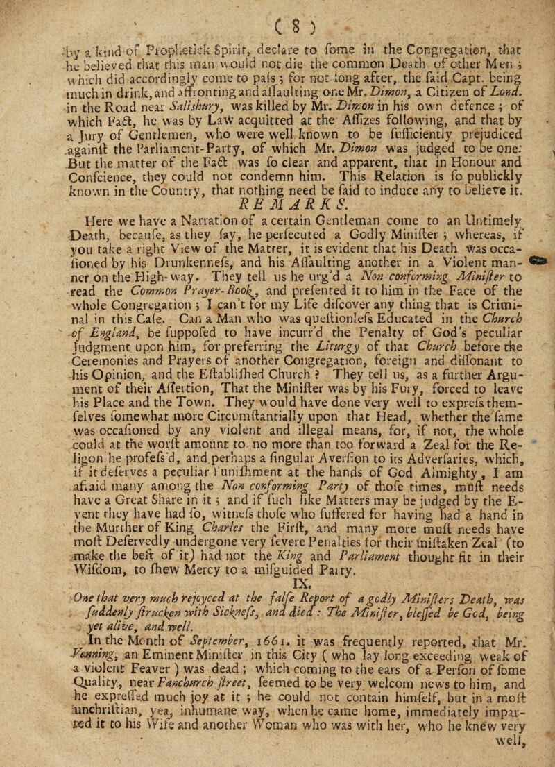 by a'kind of Propkedck Spirit^ declare to feme in the Congregation, that he believed that this man would not die the common Death of other Men ? which did accordingly come to pais; for not long after, the faid Capt. being much in drink, and affronting and aiTaulting one Mr.Dimon, a Citizen of Land. in the Road near Salisbury, was killed by Mr. Dimon in his own defence y of which Fad:, he was by Law acquitted at the AtTizes following, and that by a Jury of Gentlemen, who were well known to be fufficientiy prejudiced againft the Parliament-Party, of which Mr .Dimon was judged to be one: But the matter of the Fad was fo clear and apparent, that in Honour and Conscience, they could not condemn him. This Relation is fo publickly known in the Country, that nothing need be faid to induce any to believe it. V REMARKS. Here we have a Narration of a certain Gentleman come to an Untimely .Death, becaufe, as they fay, he perfecuted a Godly Minifter \ whereas, if you take a right View of the Matter, it is evident that his Death was occa- lioned by his Drunkennefs, and his Affauiting another in a Violent man¬ ner bn the High-way. They tell us he urg'd a Non-conforming Minifer to read the Common Prayer-Book^, and prefented it to him in the Face of the whole Congregation > I can’t for my Life difeover any thing that is Crimi¬ nal in this Ca(e. Can a Man who was queftionlefs Educated in the Church ■ of England, be fuppofed to have incurred the Penalty of God’s peculiar judgment upon him, for preferring the Liturgy of that Church before the Ceremonies and Prayers of another Congregation, foreign and diffonant to his Opinion, and the Eftablijfhed Church ? They tell us, as a further Argu¬ ment of their AlTertion, That the Minifter was by his Fury, forced to leave his Place and the Town. They would have done very well to exprefsthem- ielves fomewbat more Circumftantially upon that Head, whether the fame was occafioned by any violent and illegal means, for, if not, the whole could at the worft amount to no more than too forward a Zeal for the Re- ligon he profefs'd, and.perhaps a lingular Averfign to its Adverfaries, which, if it deferves a peculiar 1’unifhment at the hands of God Almighty , I am afraid many among the Non conforming Party of thofe times, imift needs have a Great Share in it ; and if fuch like Matters may be judged by the E- vent they have had fo, witnefs thofe who futfered for having had 9. hand in the Murther of King Charles the Fir ft, and many more muff needs have moft Defervedly undergone very fevere Penalties for their miftaken Zeal (to make the belt of it) had not the King and Parliament thought fit in their Wifdom, to flaew Mercy to a mifguided Party. IX. One that very much rejoyced at the falfe Re fort of a godly MinifUrs Death, was fuddenlj firucken with Sicknefs, and died : The Minifter bleffed be God beinv yet alive, and well. In the Month of September, 1661. it was frequently reported, that Mr. Venning, an Eminent Minifter in this City ( who lay long exceeding weak of a violent Feaver ) was dead ; which coming to the ears of a Perfon of fome Quality, near Fanchurch jlreet, feemed to be very welcom news to him, and he exprede.d much joy at it ; he could not contain hknfelf, but in a moft unchriltian, yea, inhumane way, when he earns home, immediately impar¬ ted it to his Wife and another Woman who was with her, who he knew very well,