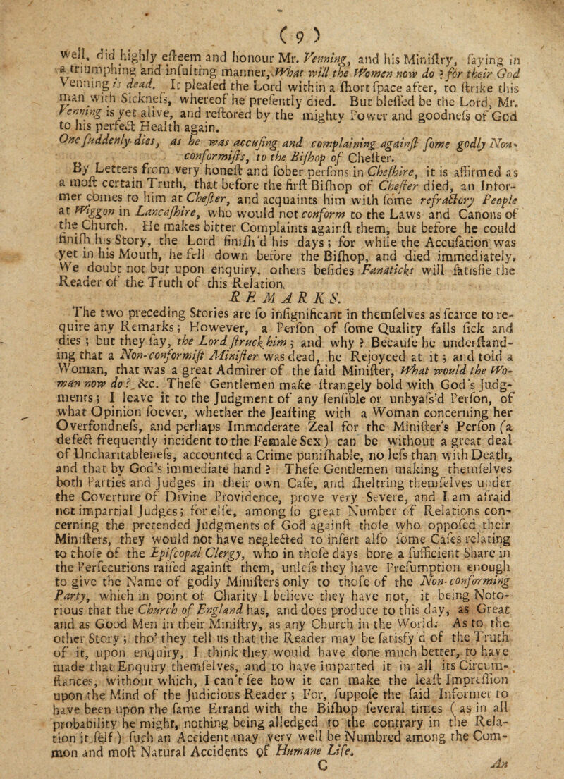 V-ui, cid Highly c'dceni and honour Mr. Vennhig^ and his Miniflry, faying in a triumphing and infu!ting manner, What will the Women now do ? for their God Venning// dead. Ic plealed the Lord within a fhortfpace after, to ftrike this man wnh Sicknels, whereof he preiently died. But blefled be the Lord, Mr. rcming is yet alive, and reftored by the mighty Power and goodnels of God to his perfect Health again. 6 J 6 One fuddenly-dies} as he was accufing and complaining againfl fome godly Non - confer mifts, to the Bi/hop of Chefter. By Letters from very honed: and fober perfons in Chefhire1 it is affirmed as a moft certain Truth, that before the firft Bifhop of Chefter died, an Inter- mer comes to him at Chefter, and acquaints him with fome refractory People at PViggon in Lancafhire, who would not conform to the Law's and Canons of the Church. He makes bitter Complaints againft them, but before he could hmih his Story, the Lord fimiVd his days; for while the Accufation was yet in his Mouth, he fell down before the Bifhop, and died immediately* V\ e doubt not but upon enquiry, others behdes Fanaticks will fktisfie the Reader of the Truth of this Relation REMARKS. The two preceding Stories are fo inligniiicant in themfelves as fcarce tore- quire any Remarks; However, a Perfon of fome Quality falls lick and dies ; but they lay, theLordftrucJ^him; and why ? Becaufe he under (land¬ ing that a Non-conformift Minifter was dead, he Rejoyced at it; and told a Woman, that was a great Admirer of the faid Minifter, What would the Wo¬ man now do f &c. Thefe Gentlemen make ftrangely bold with God’s Judg¬ ments; I leave it to the Judgment of any fenlible or unbyafs’d Perfon, of what Opinion foever, whether the Jeafting with a Woman concerning her Overfondnefs, and perhaps Immoderate Zeal for the Minifters Perfon fa defe£t frequently incident to the Female Sex) can be without a great deal of Unchantablenefs, accounted a Crime punifhable, no lefs than with Death, and that by God’s immediate hand ? Thefe Gentlemen making themfelves both Parties and Judges in their own Cafe, and fheltring themfelves under the Coverture of Divine Providence, prove very Severe, and I am afraid net impartial Judges; forelfe, among lb great Number of Relations con-* cerning the pretended judgments of God againft thole who oppofed their Minifters, they would not have neglefted to infert alfo feme Cafes relating to thofe of the Epifcopal Clergy, who in thofe days bore a fufficient Share in the Perfecutions railed againft them, unlefs they have Prefumption enough to give the Name of godly Minifters only to thofe of the Non-conforming Party, which in point of- Charity I believe they have not, it being Noto¬ rious that the Church of England has, and does produce to this day, as Great and as Good Men in their Miniftry, as any Church in the World; As to the other Story ; tho’ they tell us that the Reader may be fatisfy’d of the Truth of it, upon enquiry, I think they, would have done much better, to have made that Enquiry themfelves, and to have imparted it in all its Circum- ftances, without which, I can't fee how it can make the leaft Itnprdlion upon the Mind of the Judicious Reader ; For, fuppofe the faid Informer to have been upon the fame Errand with the Bifhop feveral times ( as in all probability he might, nothing being alledged to the contrary in the Rela¬ tion it feif) fuel) an Accident may very well be Numbred among the Com¬ mon and moft Natural Accidents of Humane Life\ ' C Hn