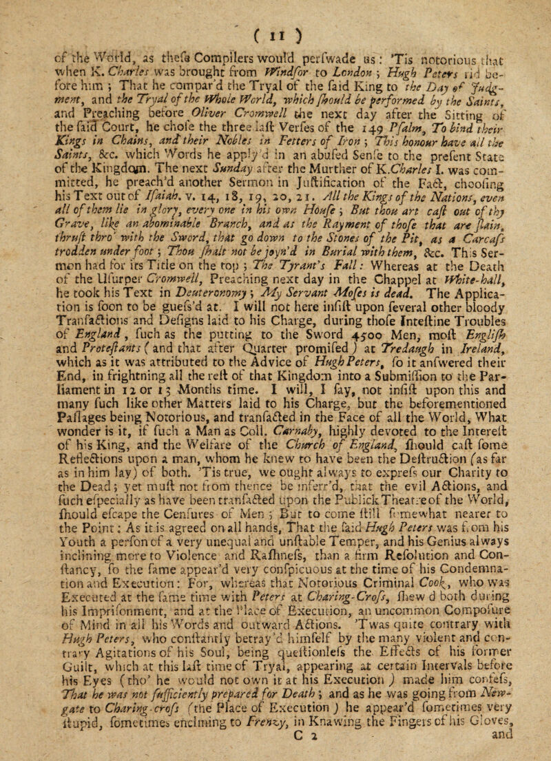 of the World, as thefs Compilers would perfwade as: Tis notorious that when K. Charles was brought from Windfor to London ; Hugh Peters rid be¬ fore him ; That he compar'd the Tryal of the faid King to the Day Judg¬ ment, and the Tryal of the Whole World, which fkould be performed by the Saints, and Preaching before Oliver Cromwell the next day after the Sitting of the fal3 Court, he choie the three laid Verfes of the 149 Pfaint, To bind their Kings in Chains, and' their Nobles in Fetters of Iron ; This honour have all the Saints, &c. which Words he apply\i in an abufed Senfe to the prefent State of the Kingdqjn. The next Sunday after the Murther of K.Charles I. was com¬ mitted, he preach’d another Sermon in Justification of the Fad, choofing his Text out of Ifaiah. v. 14, 18, 19, 20, 21. rill the Kings of the Nations, even all of them lie in glory, every one in his own Houfe ; But thou art caft out of thy Grave, like an abominable Branch, and as the Ray went of t hofe that art fain, thru ft thro' with the Sword that go down to the Stones of the Pit, as a Carcafs trodden under foot ; Thou [halt not he joyn’d in Burial with them. See. This Ser¬ mon had for its Title on the top ; The Tyrant's Fall: Whereas at the Death of the Ufurper Cromwell, Preaching next day in the Chappel at White-hall, he took his Text in Deuteronomy ; My Servant Mofes is dead. The Applica¬ tion is foon to be guefs’d at. I will not here infill upon feveral other bloody Tranfadions and Defigns laid to his Charge, during thofe fntefline Troubles of England, fuch as the putting to the Sword 4500 Men, moll Englijh and Proteftants ( and that after Quarter promifed ) at Tredaugh in Ireland, which as it was attributed to the Advice of Hugh Peters, fo it anfwered their End, in frightning all the reil of that Kingdom into a Submidion to the Par¬ liament in 12 or 13 Months time. I will, I fay, not infill upon this and many fuch like other Matters laid to his Charge, but the beforementioned Pallages being Notorious, and tranfaded in the Face of all the World, What wonder is it, if fuch a Man as Coli. Carnaby, highly devoted to the Intereil of his King, and the Welfare of the Church of England, fhould call feme Reftedions upon a man, whom he knew to have been the Definition fas far as in him lay) of both. Tis true, we ought always to exprefs our Charity to the Dead; yet mufl not from thence be inferred, that the evil Adions, and fuch especially as have been tranfaded upon the PublickTheatreof the World, fhould efcape the Cenfures of Men ;; But to come fill! femewhat nearer to the Point: As it is agreed onail hands, That die faid Hugh Peters was from his Youth a perfemof a very unequal and unflable Temper, and his Genius always inclining more to Violence and Rafhnefs, than a firm Refbhmon and Con- ftancy, fo the fame appear’d very confpicuous at the time of his Condemna¬ tion and Execution: For, whereas that Notorious Criminal Coof, who was Executed at the fame time with Peters at Charing-Crofs, jfirew d both during his Imprisonment, and at the Place of Execution, an uncommon Compofure of Mind in all his Words and outward Adions. Twas quire contrary with Hugh Peters, who conllantly betray’d himfelf by the many violent and con¬ trary Agitations of his Soul, being queflionlefs the- Effeds cf his former Guilt, winch at this Bit time of Tryal, appearing at certain Intervals before his Eyes (tho’ he would notown it at his Execution ) made him confefs, That he was not /sufficiently prepared for Death ; and as he was going from New¬ gate to Charing, crofs (thePlace of Execution ) he appear’d fometimes-very itupid, fometimes enduring to Frenzy, in Knawing the Fingers of his Gloves, C 2 and