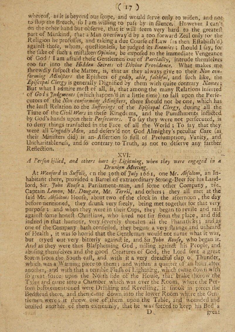 whereof, ask is beyond our fcope, and would ferve only to widen, and not to 1 top the Breach, (o I am willing to pals by in fiience. However I can’t on the other hand but obferve, that it will feem very hard to the greated part ot Mankind, that a Man overiway’d by a too forward Zeal only tor the Religion he profefies, and taking a due Courfe of Law fas then Eftabliflh’d) again It thole, whom, quedioniefs, he judged its Enemies ; fliould I fay, for the lake of fuch a mifhken Opinion, be expofed to the immediate Vengeance of God / I am afraid thefe Gentlemen out of Partiality, intrude thendelves too far^ into the Hidden Secrets of Divine Providence. What makes me fhrevydly fufpe<d the Matter, is, that as they always give to their Non-con¬ forming Mimjters the Epithets of godly, able, faithful, and fuch like, the Epifccpal Clergy is generally Dignified by them with quite contrary Names; But what I admire med of all, is, that among the many Relations infer ted of God s Judgments (which happen’d in'a little time) to fall upon the Perfe- cutors of the Non conforming Mimfiers, there fhould not be one, which has the leak Relation to the Sufferings of the Epifcopal Clergy, during all the Time of the Civil Wars in thefe Kingdoms, and the Punifhments inflicted by God’s hands upon their Persecutors. To fay they were not pevfecuted, is to deny things tranfailed in the Face of all the World ; To lay that they were all Vngodly Men, and deferv’d not God Almighty’s peculiar Care (as their Miniders did) is am AiTertion fo full of Preiumption, Vanity, and Uncharitablenefs, and fo contrary to Truth, as not to deferve any farther Reflection. • XYh . ‘ ; v~ A Perfon killed, and others hurt by Lightning, rehen they were engaged in a Drunken Meeting. At Wanford in Suffolk, cn the 30th of July 1661, one Mr. Abfolom, an In¬ habitant there, provided a Barrel of extraordinary Strong-Beer for his Land¬ lord, Sir. John Roufe a Pari lament-man, and fome other Company, viz,. Captain Lemon, Mr. Dougate, Mr. Terrtl, and others; they ail met at the Laid Mr. Abfoloms Houfe, about two of the clock in the afternoon , the day beforementioned, they drunk very freely, being met together for that very purpofe ; and when they were jn their Cups, they began to revile and rail againd fome honed: Chriilians, who lived not far from the place, and did indeed in that humour, very (evert ly threaten all the Phanaticks \ and as one of the Company hath confeikd, they begun a very drange and unheard of Health , it was fo horrid that the Gentleman would not name what it Was, but cryed out very bitterly againd it, and Sir John Roufe, who began it. And as they were thus Blafpheming God , railing againd his People, and abufing theiTifeives and the good Creatures of God, the Lord fent a great Storm from the South-ead, and with it a very dreadful clap of Thunder, which was a Warning piece to them ; and within a quarter of an hour,alter another, and with that a terrible Fla 111 of Lightning, winch came down with fo great force upon the North fide of the Houfe, that brake thorow the Tyles and came into a Chamber which was ever the Room., where the Per¬ rons beforementioned were Drinking and Revelling, it fiheok in pieces the Beddead there, and then came down into the lower Room where the Gen¬ tlemen were; it threw one of them upon the Table, and wounded and bruilid another of them extreamiy, that he was forced to keep his Bed a D great