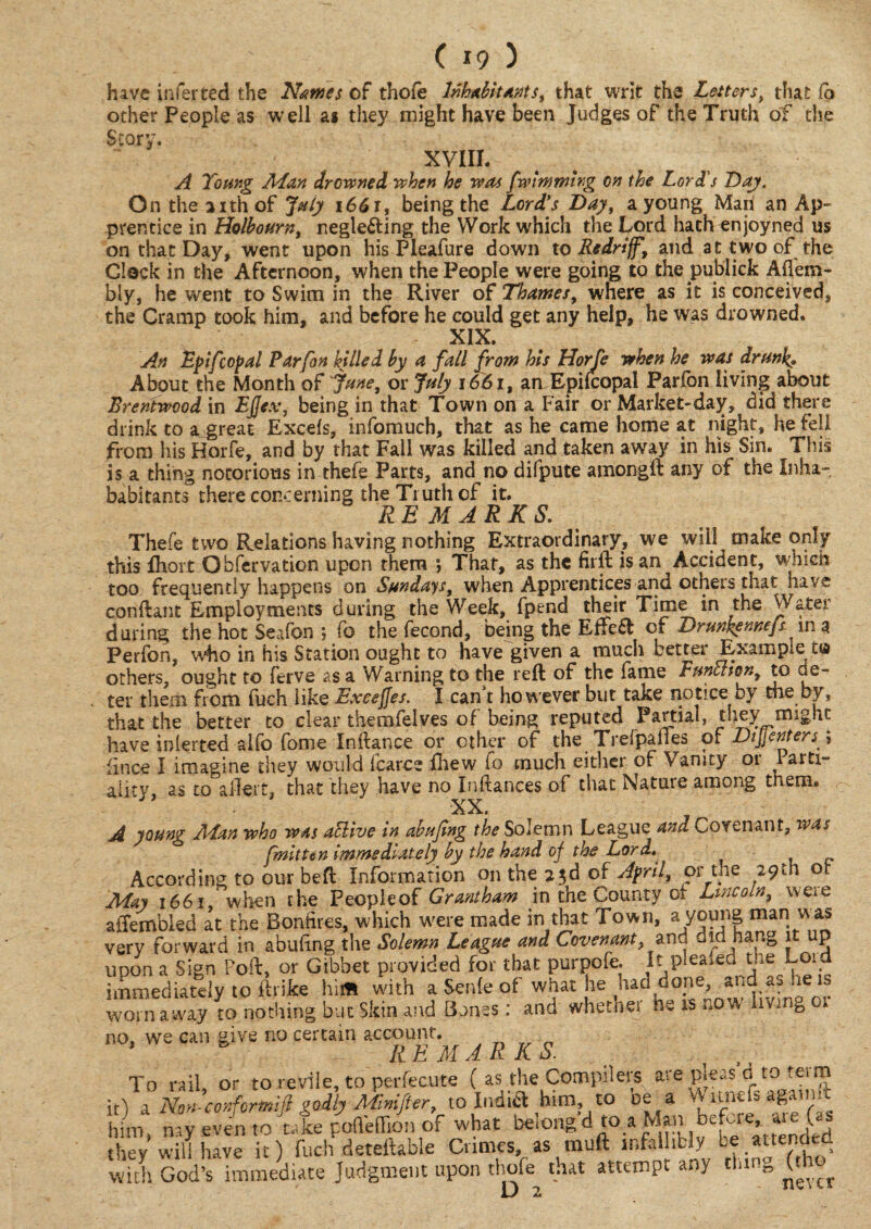 hive infer ted the Names of thofe Inhabit antst that writ the Letters, that fo other People as well as they might have been Judges of the Truth of the Story. xvm. A Young Man drowned when he was fwlmmirg on the Lord's Day. On the 21th of July 1661, being the Lord's Day, a young Maii an Ap¬ prentice in Holbourn, neglecting the Work which the Lord hath enjoyned us on that Day, went upon his Pleafure down to Redriff, and at two of the Glock in the Afternoon, when the People were going to the publick Afi'em- bly, he went to Swim in the River of Thames, where as it is conceived, the Cramp took him, and before he could get any help, he was drowned. XIX. An Dpifcopal Parfon hilled by a fall from his Horfe when he was drunk» About the Month of fane, or July i66it an Epifcopal Parfon living about Brentwood in FJJex, being in that Town on a Fair or Market-day, did there drink to a great Excels, infomuch, that as he came home at night, he fell from his Horfe, and by that Fall was killed and taken away in his Sin. This is a thing notorious in thefe Parts, and no difpute amongft any of the Inha~ babitants there concerning the Truth of it. REMARKS. Thefe two Relations having nothing Extraordinary, we will make only this fhort Obfervation upon them ; That, as the firft is an Accident, which too frequently happens on Sundays, when Apprentices and others that have conftant Employments during the Week, fpend their Time in the Water during the hot Seafon ; fo the fecond, being the EffeCt of Drunkennefs in a Perfon, who in his Station ought to have given a much better Example cg others, ought to ferve as a Warning to the reft of the fame Funthon, to de~ ter them from fuch like Exeejjes. I can t however but take notice by the by, that the better to clear themfelves of being reputed Partial, they might have inlerted alfo fome Inftance or ether of the Trefpafies o 1 Di\\enters\ fince I imagine they would fcarce ftiew fo much either of Vanity or Paiti- aiitv as to aileit, that they have no Inftances of that Nature among them. XX. A young Man who was aElive in abufing the Solemn League and Covenant, was fmitt in immediately by the hand of the Lord. According to our beft Information on the 23d of April, or the 29th ot May 1661, when the Peopleof Grantham in the County of- Lincoln, weie aifembled at the Bonfires, which were made in that Town, a mar! v^as very forward in abuling the Solemn League and Covenant,and did hang it up upon a Sign Port, or Gibbet provided for that purpofe. It pleafed the Lord immediately to ftrike hi* with a Sente of what he had done, and as he is worn aivay to nothing but Skin and Banes: and whethet ne is „ow hvjnb no, we can give no certain account. 1 RE MARKS. . , To rail, or to revile, to perfecute ( as the Compilers are pleas d to teim it) a No»-conformjl godly Mivtifter, to India him to oe a \\ ltnefs agatnft him nay even to tale poneOion of what belong'd to. Man before, are (as they’will have it) fuch deteftable Crimes, as muft infallibly be attended with God’s immediate Judgment upon thofe that attempt any tlnng (th^ O 2