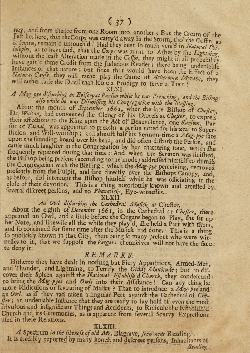 from thence from one Room into another; But the Cream of the /eit Les heie, that theCorps was carry’d away in the Storm, tho’ the Coffin as lemt‘n ^ nntouch d ! Had they been fo much vers’d in Natural Phi ‘ lofop.j, as to have laid, that the Corps was burnt to Allies by the LhbtmnJ without the lead Alteration made in the Coffn, they might in all probaK have gain dl fome Credit from the Judicious Reader; there being undeniable Indances of that nature ; but fince that would have been the Effeft of a Natural Cattfe they will rather play the Game of Acberonta Mcvebo thev will rather raife the Devil than loole a Prodigy to ferve a Turn 1 ' 5 XLXL A Mag-pjc diflurbing an Epifcopai Parfon while he was Preaching, and the Bilhop aijo while he was DifmiJJlng his Congregation with the Bleflinf. About the month of September 1661, when the late Biffiop of Cbefter Dr. tVahon, hadconveened the Clergy of his Diocefs at Chefier, toexprefs’ their affedtions to the King upon the Aft of Benevolence, one Ranfom Par. j£n,of ■ aPP°.inted to preach; a perfon noted for his zeal to Super- ltition and Will-worfhip ; and almoft half his Sermon-time a Mar-pye fa-e upon the founding-board over his head, and did often didurb the Perfon and cauie much laughter in the Congregation by her chattering tone, which Ihe t.reqJ^eSt y i;ePeated dunn8 tJlat time: And when the Sermon was finidied the Biiliop being prefent (according to the mode) addreffed himfelf to difmid the Congregation with theBleffing ; which the Mag-tye perceiving, removed prelently from the Pulpit, and fate directly over the Bilhops Canopy and as before, did interrupt the Bilhop himfelf while he was officiating in the’ dole of their devotion: This is a thing notorioufly known and attefled bv several difcreet) perfons, and.no Phanatirf*f, Eye-witnefTes.. XLXII. An Owl diflurbing the Cathedral Muficl^ at Chefier. About the eighth of December 1661, in the Cathedral at Chefier, there appeared an Owl, and a little before the Organs began to Play, fhe fet up her Note, and likewifeall the while they play’d, jfhe held a Part with them and fo continued for fome time after the Mufick had done. This is a thing fo publickly known in that City, there being fo many prefent who were wit¬ ness to it, that we fuppofe thzVergers themfelves will not have the face to deny it, REMARKS. Hitherto they have dealt in nothing but Fiery Apparitions, Armed-Menn and Thunder, and Lightning, to Terrify the Giddy Multitude; but to dif- cover their Spleen againft the National Eftablijh'd Church, they condefcend i to bring the Mag~pyes and Owls into their Affiflance ! Can any thing be more Ridiculous or favouring of Malice f Than to introduce a Mag-pye and an Owl, as if they had taken a lingular Pett againft the Cathedral of Che¬ fier; an undeniable Inflance that they are ready to lay hold of even the moll frivolous and infignificant Things and Accidents, to Ridicule the EftablifM Church and its Ceremonies, as is apparent from feveral Scurvy Expreflicns, ufed in thefe Relations* XLXIIL A Spectrum in the likenefs of old Mr* Blagrave, feen near Reading* It is credibly reported by many hpneft and defcreet perfons, Inhabitants of Reading