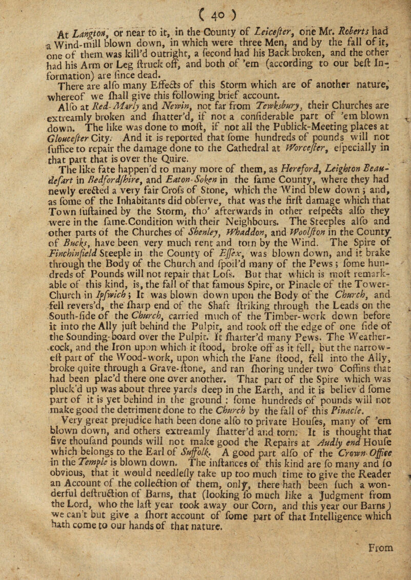 ( 4° ) At Langton] or near to it, in the County of Lekefier, one Mr. Roberts had a Wind-mill blown down, in which were three Men, and by the fall of it, one of them was kill'd outright, a fecond had his Back broken, and the other had his Arm or Leg ftruck off, and both of 'em (according to our beft In¬ formation) are lince dead. t There are alfo many Effects of this Storm which are of another nature, whereof we fliali give this following brief account. Alfo at Red-Mzrly and Newin, not far from Tewksbury t their Churches are extreamly broken and flutter'd, if not a confiderable part of 'em blown down. The like was done to moil, if not all the Publick-Meeting places at Gloucefier City.- And it is reported that fome hundreds of pounds will not fuffice to repair the damage done to the Cathedral at fVorcefter, efpecially in that part that is over the Quire. _ The like fate happen'd to many more of them, as Hereford, Leighton Beau- defart in Bedfordjhiret and Eaton- Soken in the fame County, where they had newly erected a very fair Grofs of Stone, which the Wind blew down ; and, as fome of the Inhabitants did obferve, that was the firfb damage which that Town fuftained by the Storm, tho' afterwards in other refpeCts alfo they were in the fame.Condition with their Neighbours. The Steeples aifo and other parts of the Churches of Shenley, Whaddony and JVoolfton in the County of Bucks, have been very much rent and tom by the Wind. The Spire of .Finchinfield Steeple in the County of Effiex, was blown down, and it brake through the Body of the Church and fpoil'd many of the Pews ; fome hun¬ dreds of Pounds will not repair that Lofs. But that which is rnoft remark¬ able of this kind, is, the fall of that famous Spire, or Pinacle of the Tower- Church in Ipfwlch> It was blown down upon the Body of the Church, and fell revers'd, the fharp end of the Shaft ftriking through the Leads on the South-fide of the Church, carried much of the Timber-work down before It into the Ally juft behind the Pulpit, and took off the edge of one fide of the Sounding-board over the Pulpit. It flutter'd many Pevvs. The Weather¬ cock, and the Iron upon which it flood, broke off as it fell, but the narrow- eft part of the Wood-work, upon which the Fane flood, fell into the Ally, broke quite through a Grave-ftone, and ran fhoring under two Coffins that had been plac’d there one over another. That part of the Spire which was pluck’d up was about three yards deep in the Earth, and it is believ d fome part of it is yet behind in the ground : fome hundreds of pounds will not make good the detriment done to the Church by the fall of this Pinacle. Very great prejudice hath been done alfo to private Houfes, many of 'em blown down, and others extreamly flutter'd and torn; It is thought that five thoufand pounds will not make good the Repairs at Audly end Houfe which belongs to the Earl of Suffolk, A good part alfo of the Crown Office in the Temple is blown down. The inftances of this kind are fo many and fo obvious, that it would needlefly take up too much time to give the Reader ^ an Account of the collection of them, only, there hath been fuch a won¬ derful deftru&ion of Barns, that (looking fo much like a Judgment from the Lord, who the laft year took away our Corn, and this year our Barns ) we cant but give a fliort account of fome part of that Intelligence which hath come to our hands of that nature. From